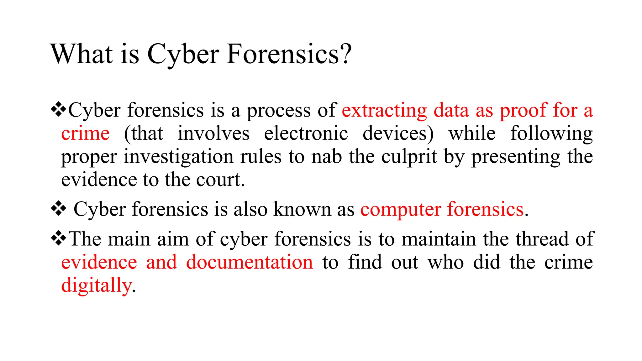 What is Cyber Forensics?
Cyber forensics is a process of extracting data as proof for a
crime (that involves electronic devices) while following
proper investigation rules to nab the culprit by presenting the
evidence to the court.
 Cyber forensics is also known as computer forensics.
The main aim of cyber forensics is to maintain the thread of
evidence and documentation to find out who did the crime
digitally.
 