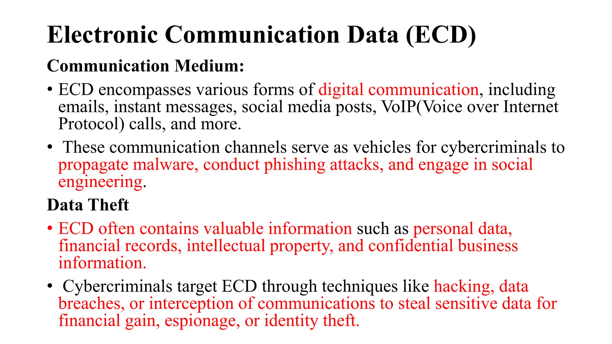 Electronic Communication Data (ECD)
Communication Medium:
• ECD encompasses various forms of digital communication, including
emails, instant messages, social media posts, VoIP(Voice over Internet
Protocol) calls, and more.
• These communication channels serve as vehicles for cybercriminals to
propagate malware, conduct phishing attacks, and engage in social
engineering.
Data Theft
• ECD often contains valuable information such as personal data,
financial records, intellectual property, and confidential business
information.
• Cybercriminals target ECD through techniques like hacking, data
breaches, or interception of communications to steal sensitive data for
financial gain, espionage, or identity theft.
 