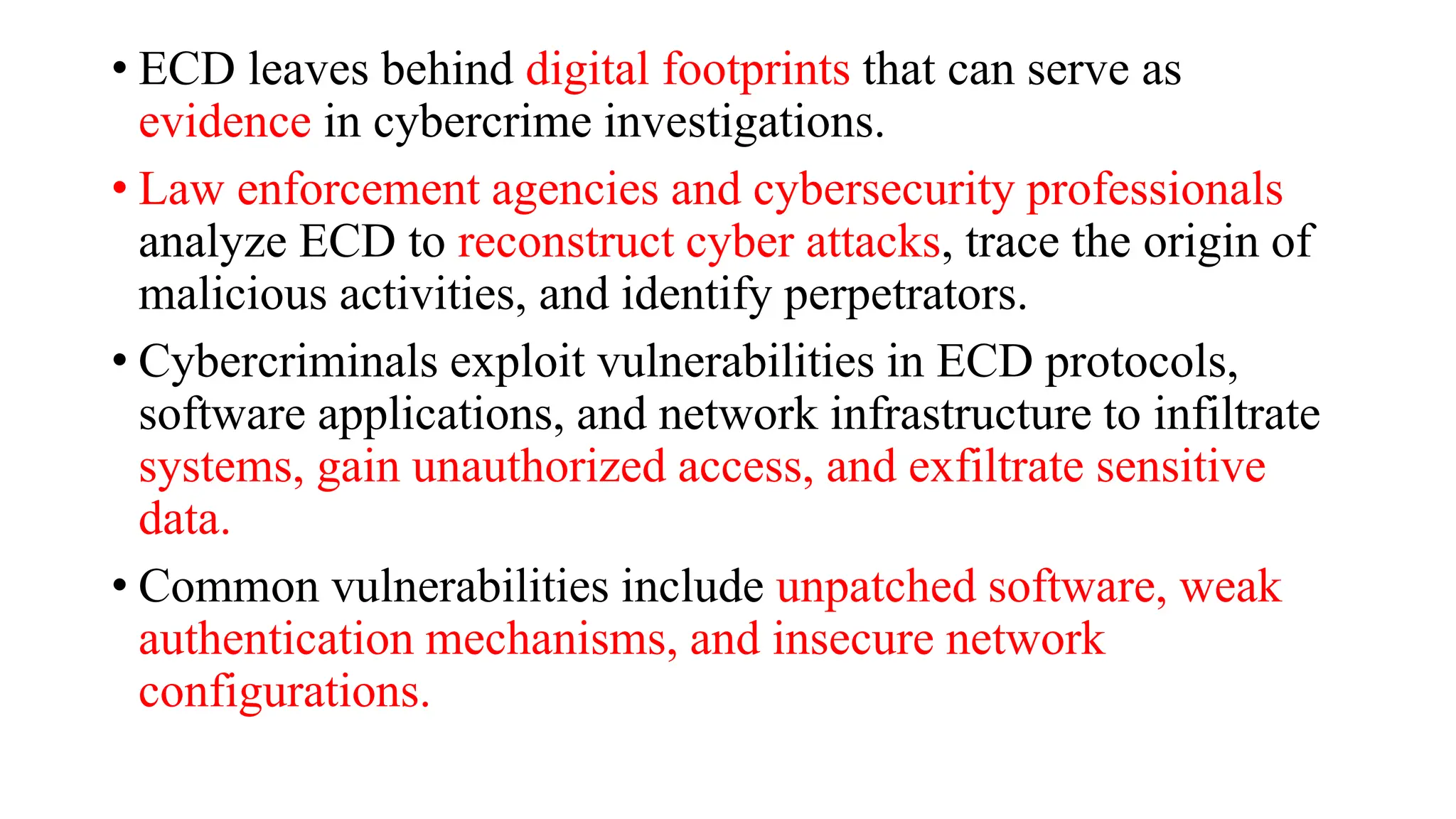 • ECD leaves behind digital footprints that can serve as
evidence in cybercrime investigations.
• Law enforcement agencies and cybersecurity professionals
analyze ECD to reconstruct cyber attacks, trace the origin of
malicious activities, and identify perpetrators.
• Cybercriminals exploit vulnerabilities in ECD protocols,
software applications, and network infrastructure to infiltrate
systems, gain unauthorized access, and exfiltrate sensitive
data.
• Common vulnerabilities include unpatched software, weak
authentication mechanisms, and insecure network
configurations.
 