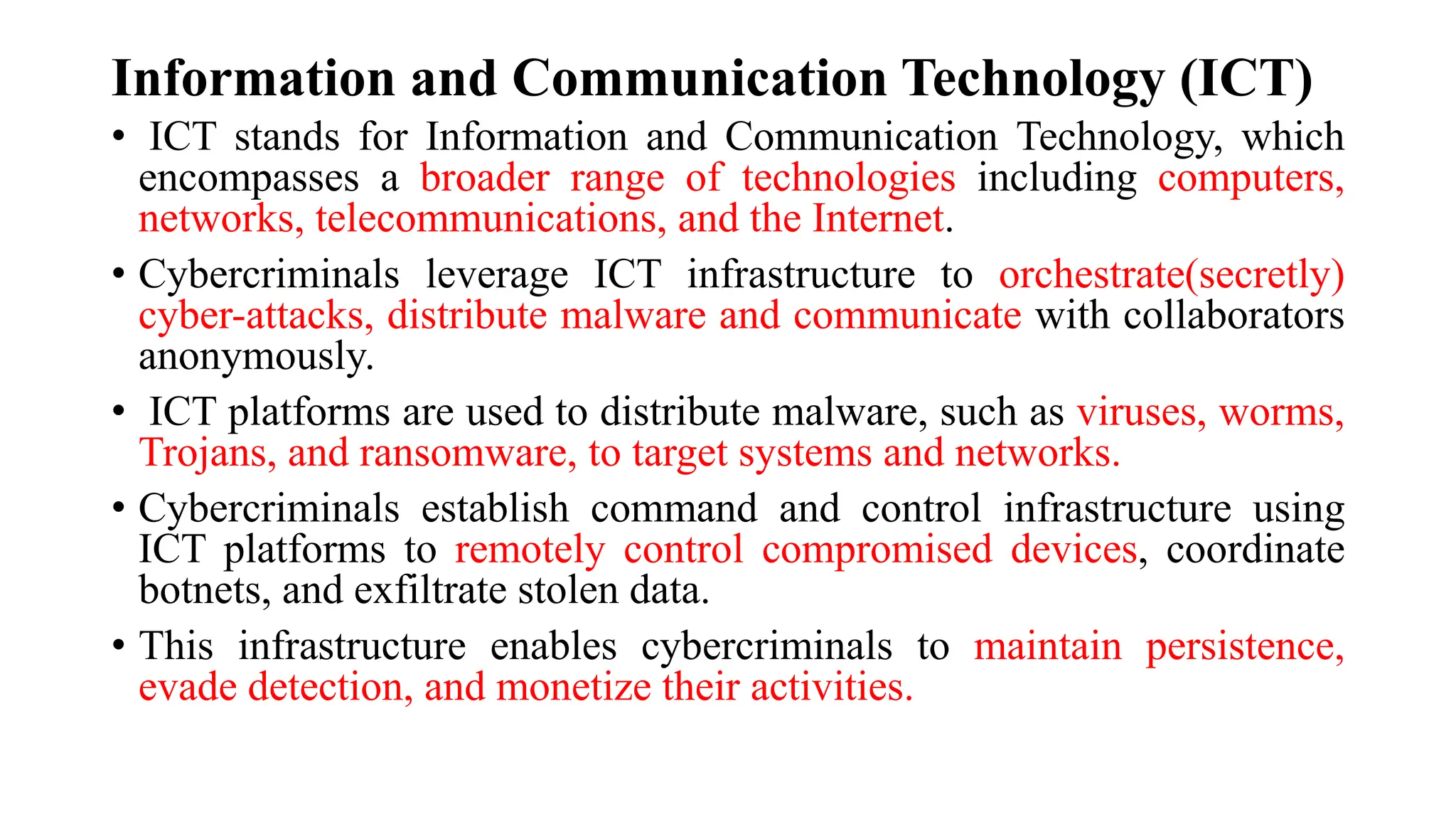 Information and Communication Technology (ICT)
• ICT stands for Information and Communication Technology, which
encompasses a broader range of technologies including computers,
networks, telecommunications, and the Internet.
• Cybercriminals leverage ICT infrastructure to orchestrate(secretly)
cyber-attacks, distribute malware and communicate with collaborators
anonymously.
• ICT platforms are used to distribute malware, such as viruses, worms,
Trojans, and ransomware, to target systems and networks.
• Cybercriminals establish command and control infrastructure using
ICT platforms to remotely control compromised devices, coordinate
botnets, and exfiltrate stolen data.
• This infrastructure enables cybercriminals to maintain persistence,
evade detection, and monetize their activities.
 