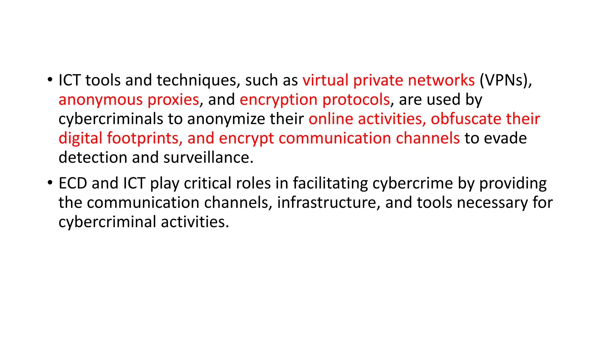 • ICT tools and techniques, such as virtual private networks (VPNs),
anonymous proxies, and encryption protocols, are used by
cybercriminals to anonymize their online activities, obfuscate their
digital footprints, and encrypt communication channels to evade
detection and surveillance.
• ECD and ICT play critical roles in facilitating cybercrime by providing
the communication channels, infrastructure, and tools necessary for
cybercriminal activities.
 