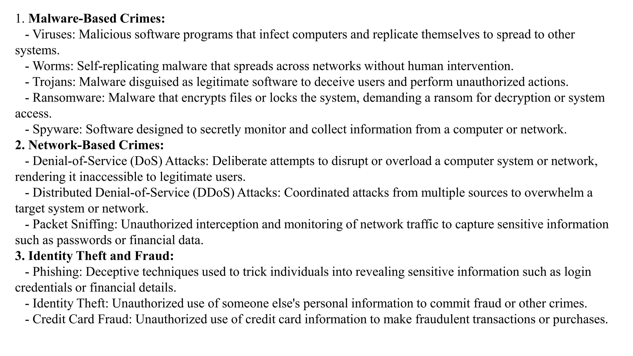 1. Malware-Based Crimes:
- Viruses: Malicious software programs that infect computers and replicate themselves to spread to other
systems.
- Worms: Self-replicating malware that spreads across networks without human intervention.
- Trojans: Malware disguised as legitimate software to deceive users and perform unauthorized actions.
- Ransomware: Malware that encrypts files or locks the system, demanding a ransom for decryption or system
access.
- Spyware: Software designed to secretly monitor and collect information from a computer or network.
2. Network-Based Crimes:
- Denial-of-Service (DoS) Attacks: Deliberate attempts to disrupt or overload a computer system or network,
rendering it inaccessible to legitimate users.
- Distributed Denial-of-Service (DDoS) Attacks: Coordinated attacks from multiple sources to overwhelm a
target system or network.
- Packet Sniffing: Unauthorized interception and monitoring of network traffic to capture sensitive information
such as passwords or financial data.
3. Identity Theft and Fraud:
- Phishing: Deceptive techniques used to trick individuals into revealing sensitive information such as login
credentials or financial details.
- Identity Theft: Unauthorized use of someone else's personal information to commit fraud or other crimes.
- Credit Card Fraud: Unauthorized use of credit card information to make fraudulent transactions or purchases.
 