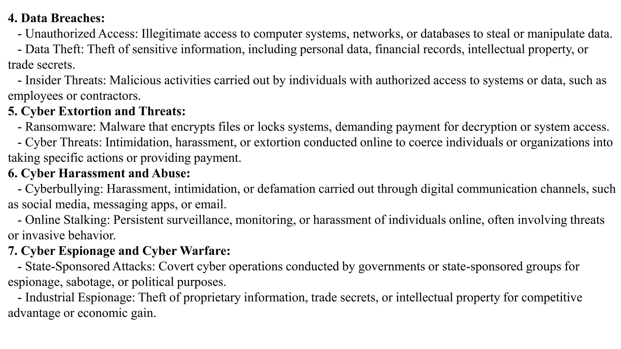 4. Data Breaches:
- Unauthorized Access: Illegitimate access to computer systems, networks, or databases to steal or manipulate data.
- Data Theft: Theft of sensitive information, including personal data, financial records, intellectual property, or
trade secrets.
- Insider Threats: Malicious activities carried out by individuals with authorized access to systems or data, such as
employees or contractors.
5. Cyber Extortion and Threats:
- Ransomware: Malware that encrypts files or locks systems, demanding payment for decryption or system access.
- Cyber Threats: Intimidation, harassment, or extortion conducted online to coerce individuals or organizations into
taking specific actions or providing payment.
6. Cyber Harassment and Abuse:
- Cyberbullying: Harassment, intimidation, or defamation carried out through digital communication channels, such
as social media, messaging apps, or email.
- Online Stalking: Persistent surveillance, monitoring, or harassment of individuals online, often involving threats
or invasive behavior.
7. Cyber Espionage and Cyber Warfare:
- State-Sponsored Attacks: Covert cyber operations conducted by governments or state-sponsored groups for
espionage, sabotage, or political purposes.
- Industrial Espionage: Theft of proprietary information, trade secrets, or intellectual property for competitive
advantage or economic gain.
 