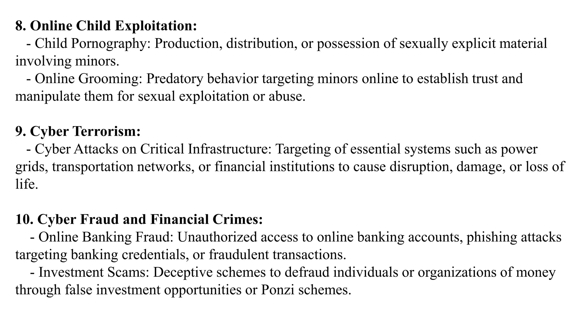 8. Online Child Exploitation:
- Child Pornography: Production, distribution, or possession of sexually explicit material
involving minors.
- Online Grooming: Predatory behavior targeting minors online to establish trust and
manipulate them for sexual exploitation or abuse.
9. Cyber Terrorism:
- Cyber Attacks on Critical Infrastructure: Targeting of essential systems such as power
grids, transportation networks, or financial institutions to cause disruption, damage, or loss of
life.
10. Cyber Fraud and Financial Crimes:
- Online Banking Fraud: Unauthorized access to online banking accounts, phishing attacks
targeting banking credentials, or fraudulent transactions.
- Investment Scams: Deceptive schemes to defraud individuals or organizations of money
through false investment opportunities or Ponzi schemes.
 