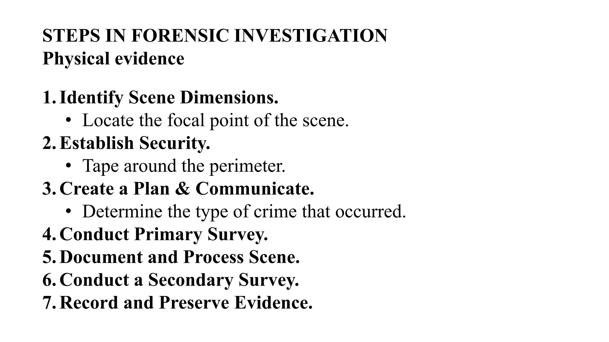 1.Identify Scene Dimensions.
• Locate the focal point of the scene.
2.Establish Security.
• Tape around the perimeter.
3.Create a Plan & Communicate.
• Determine the type of crime that occurred.
4.Conduct Primary Survey.
5.Document and Process Scene.
6.Conduct a Secondary Survey.
7.Record and Preserve Evidence.
STEPS IN FORENSIC INVESTIGATION
Physical evidence
 