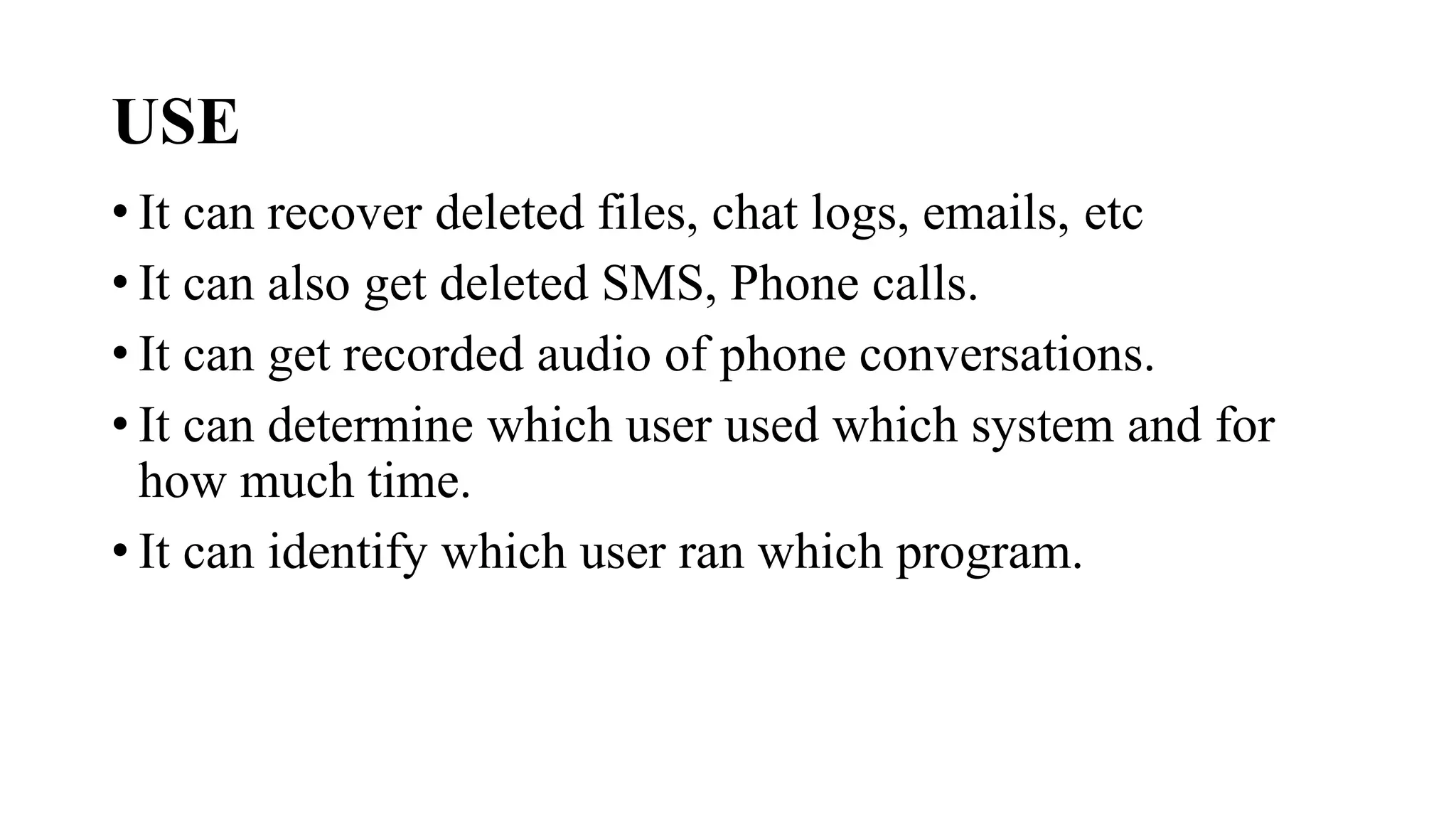 USE
• It can recover deleted files, chat logs, emails, etc
• It can also get deleted SMS, Phone calls.
• It can get recorded audio of phone conversations.
• It can determine which user used which system and for
how much time.
• It can identify which user ran which program.
 