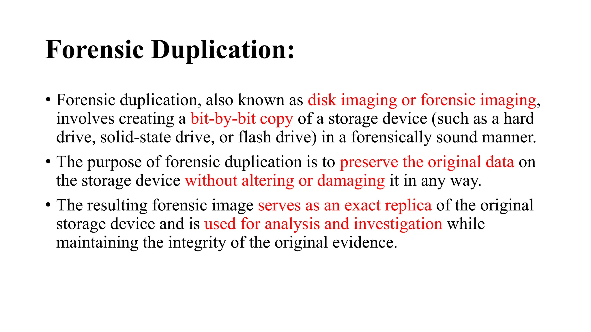 Forensic Duplication:
• Forensic duplication, also known as disk imaging or forensic imaging,
involves creating a bit-by-bit copy of a storage device (such as a hard
drive, solid-state drive, or flash drive) in a forensically sound manner.
• The purpose of forensic duplication is to preserve the original data on
the storage device without altering or damaging it in any way.
• The resulting forensic image serves as an exact replica of the original
storage device and is used for analysis and investigation while
maintaining the integrity of the original evidence.
 
