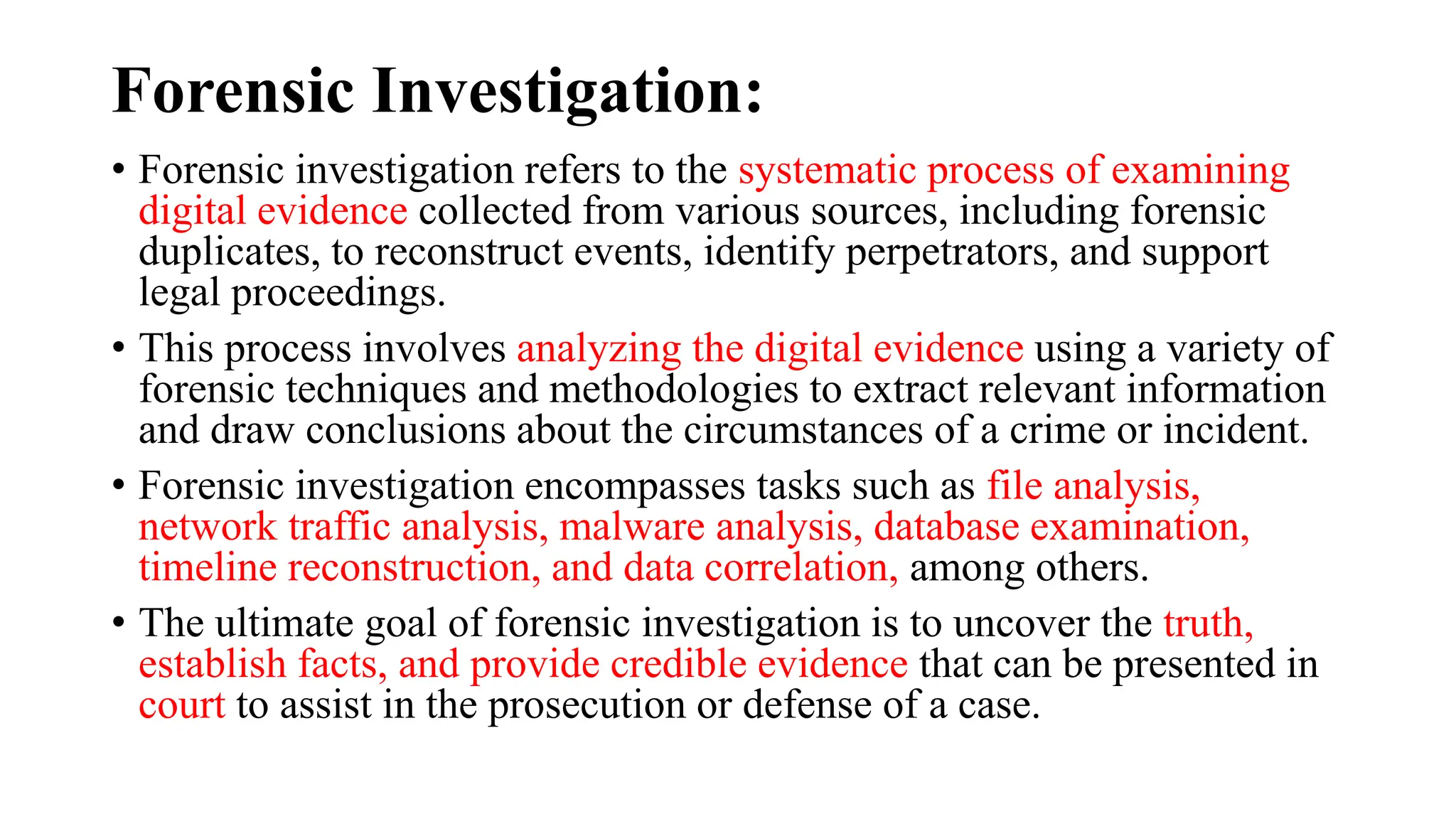 Forensic Investigation:
• Forensic investigation refers to the systematic process of examining
digital evidence collected from various sources, including forensic
duplicates, to reconstruct events, identify perpetrators, and support
legal proceedings.
• This process involves analyzing the digital evidence using a variety of
forensic techniques and methodologies to extract relevant information
and draw conclusions about the circumstances of a crime or incident.
• Forensic investigation encompasses tasks such as file analysis,
network traffic analysis, malware analysis, database examination,
timeline reconstruction, and data correlation, among others.
• The ultimate goal of forensic investigation is to uncover the truth,
establish facts, and provide credible evidence that can be presented in
court to assist in the prosecution or defense of a case.
 