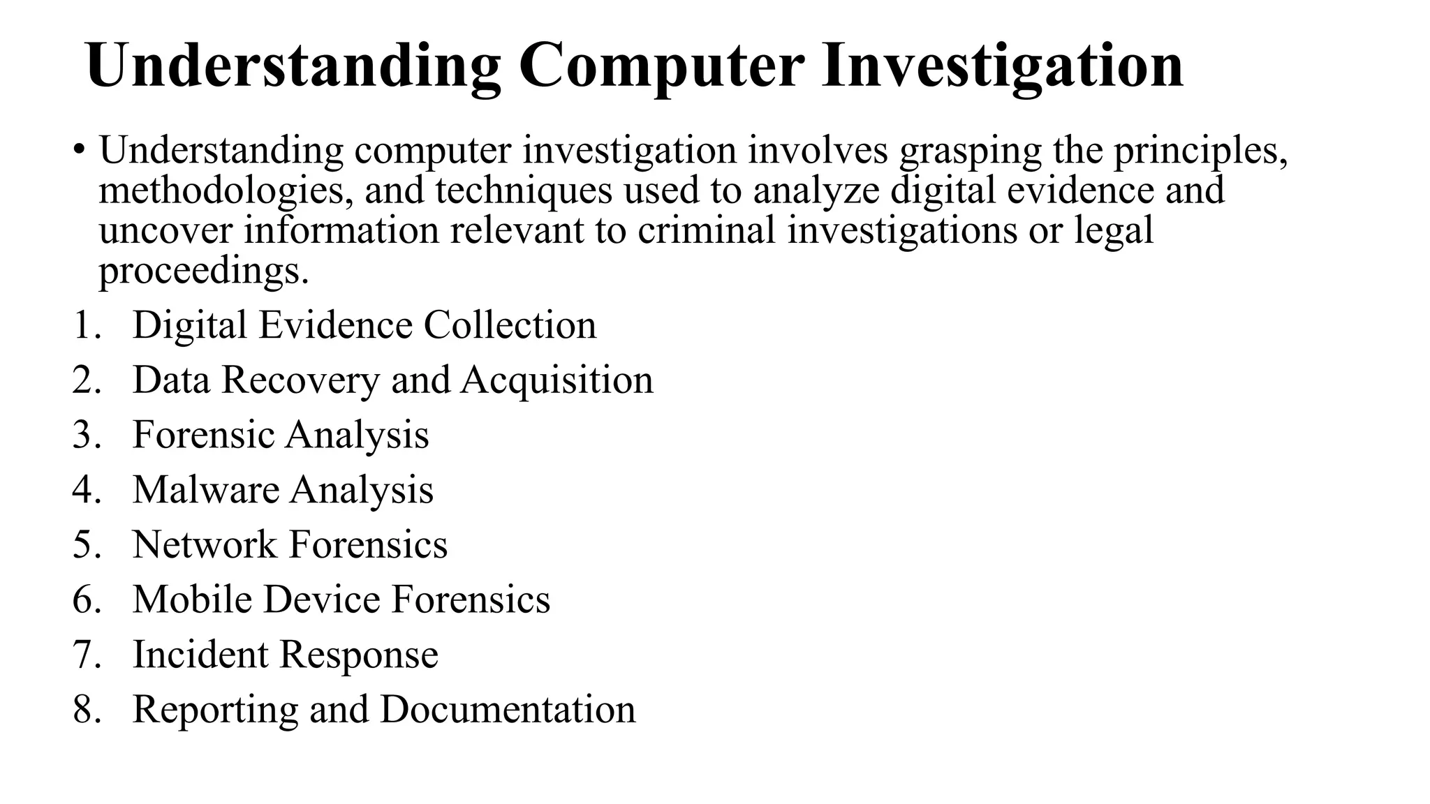 Understanding Computer Investigation
• Understanding computer investigation involves grasping the principles,
methodologies, and techniques used to analyze digital evidence and
uncover information relevant to criminal investigations or legal
proceedings.
1. Digital Evidence Collection
2. Data Recovery and Acquisition
3. Forensic Analysis
4. Malware Analysis
5. Network Forensics
6. Mobile Device Forensics
7. Incident Response
8. Reporting and Documentation
 