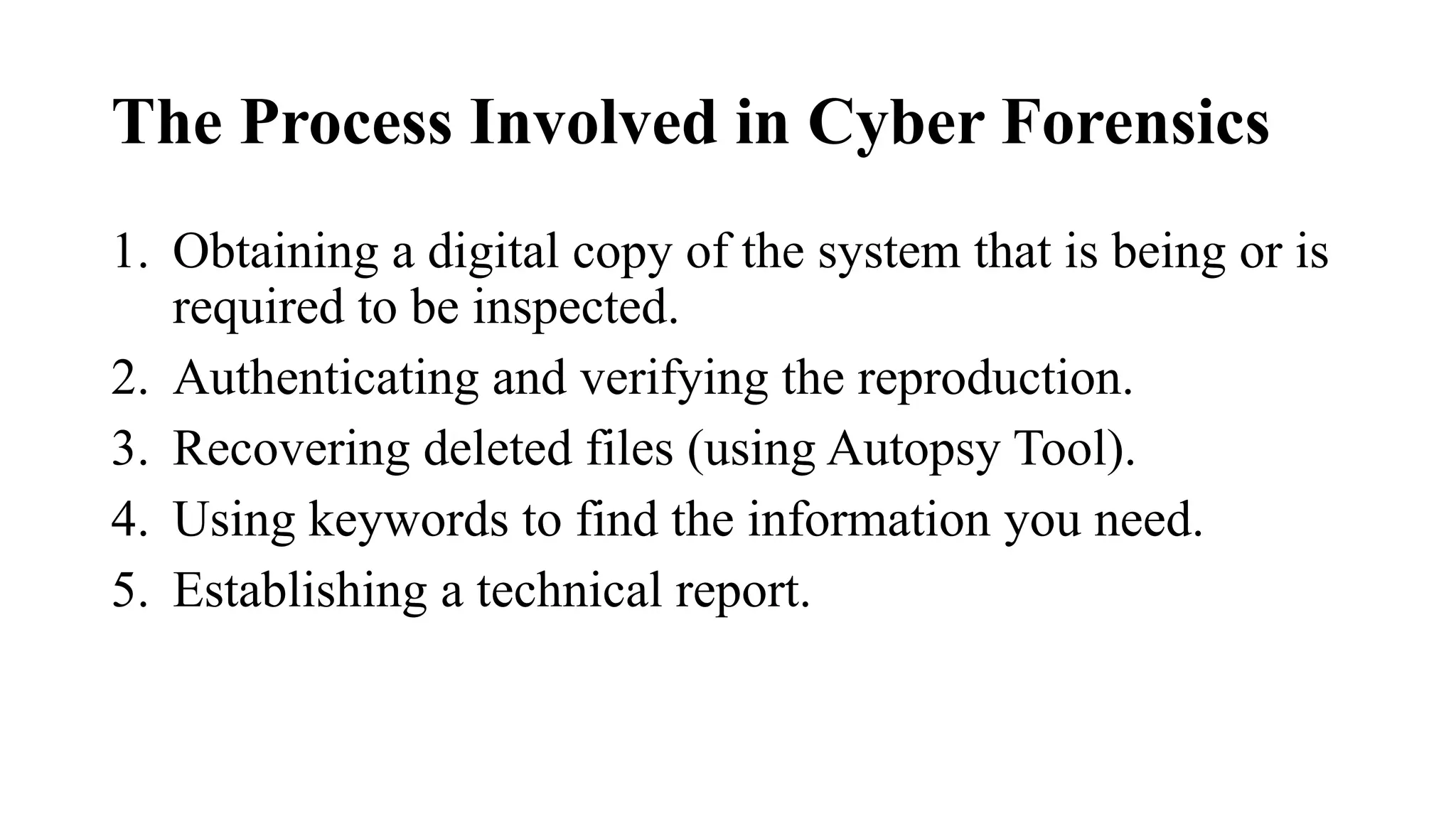The Process Involved in Cyber Forensics
1. Obtaining a digital copy of the system that is being or is
required to be inspected.
2. Authenticating and verifying the reproduction.
3. Recovering deleted files (using Autopsy Tool).
4. Using keywords to find the information you need.
5. Establishing a technical report.
 