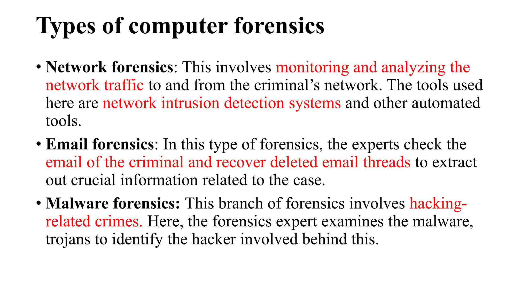 Types of computer forensics
• Network forensics: This involves monitoring and analyzing the
network traffic to and from the criminal’s network. The tools used
here are network intrusion detection systems and other automated
tools.
• Email forensics: In this type of forensics, the experts check the
email of the criminal and recover deleted email threads to extract
out crucial information related to the case.
• Malware forensics: This branch of forensics involves hacking-
related crimes. Here, the forensics expert examines the malware,
trojans to identify the hacker involved behind this.
 