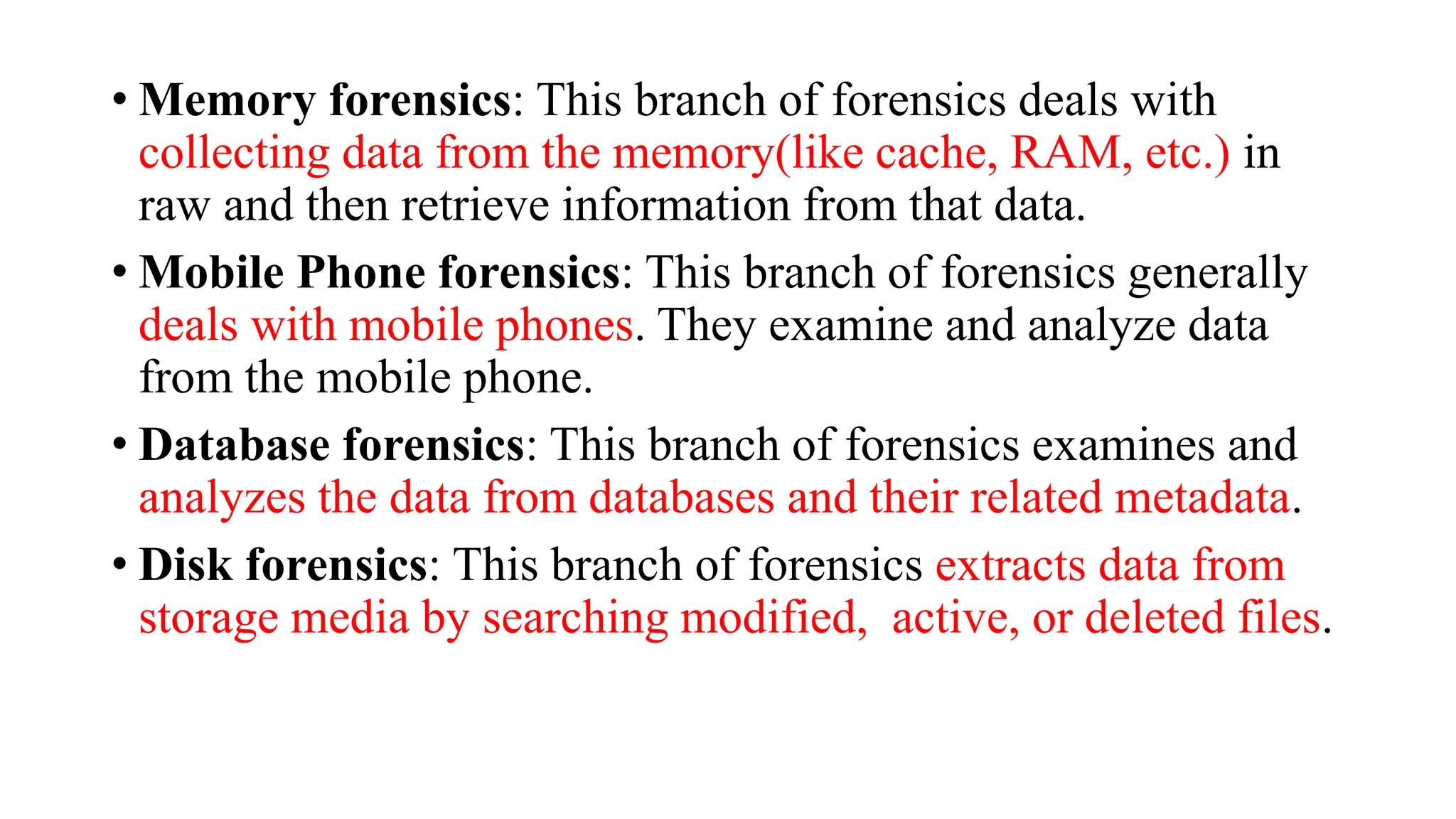 • Memory forensics: This branch of forensics deals with
collecting data from the memory(like cache, RAM, etc.) in
raw and then retrieve information from that data.
• Mobile Phone forensics: This branch of forensics generally
deals with mobile phones. They examine and analyze data
from the mobile phone.
• Database forensics: This branch of forensics examines and
analyzes the data from databases and their related metadata.
• Disk forensics: This branch of forensics extracts data from
storage media by searching modified, active, or deleted files.
 