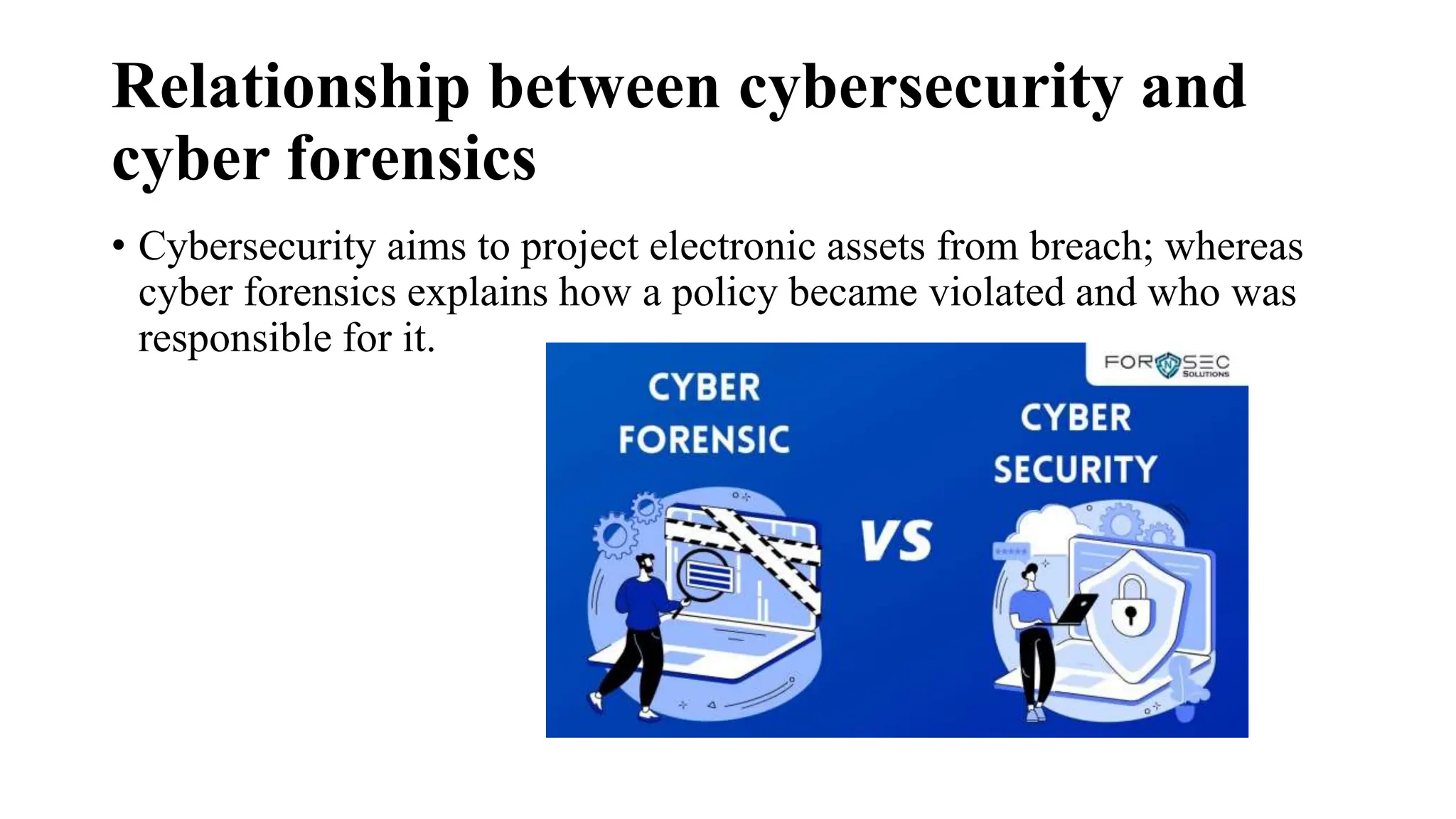 Relationship between cybersecurity and
cyber forensics
• Cybersecurity aims to project electronic assets from breach; whereas
cyber forensics explains how a policy became violated and who was
responsible for it.
 
