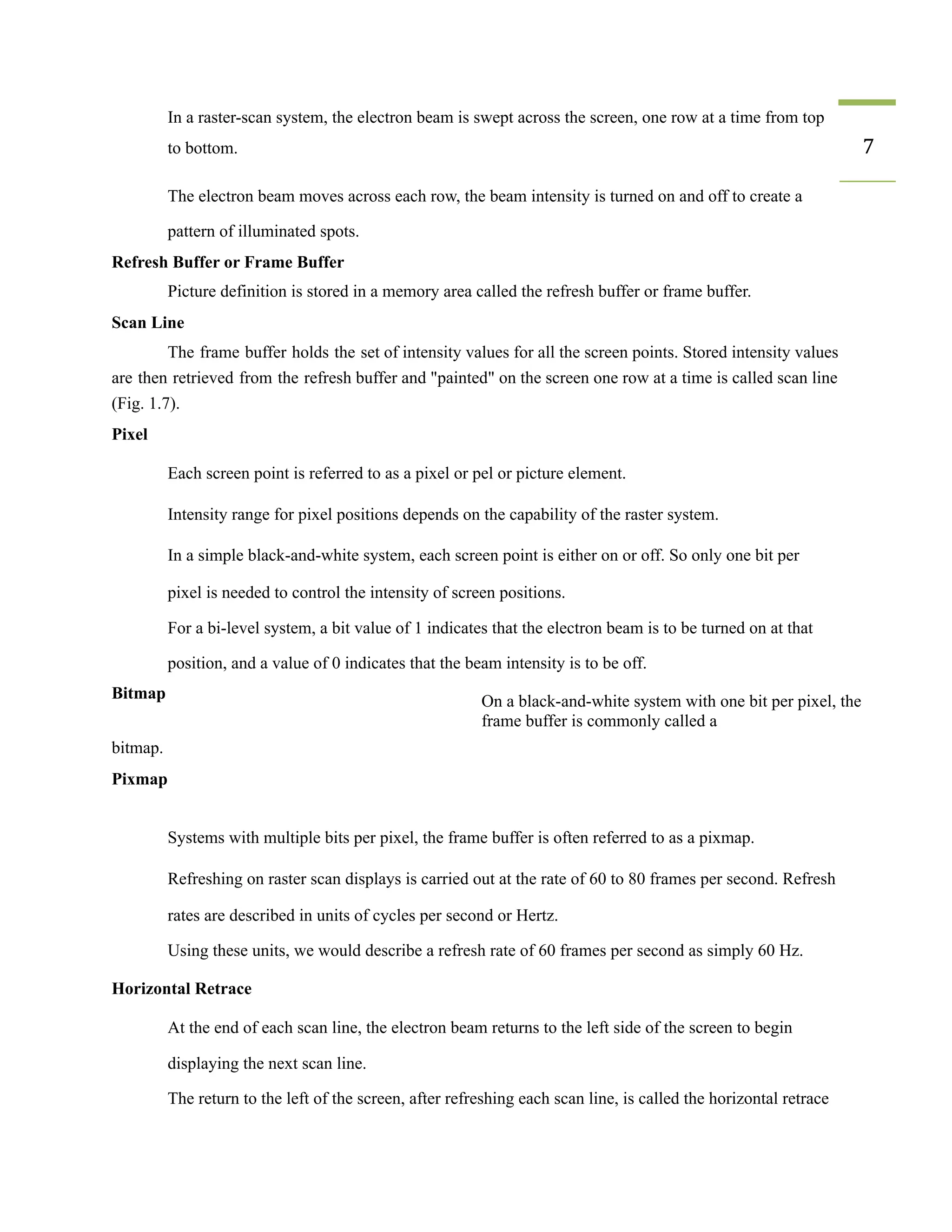 ​ In a raster-scan system, the electron beam is swept across the screen, one row at a time from top
to bottom. 7
​ The electron beam moves across each row, the beam intensity is turned on and off to create a
pattern of illuminated spots.
Refresh Buffer or Frame Buffer
Picture definition is stored in a memory area called the refresh buffer or frame buffer.
Scan Line
The frame buffer holds the set of intensity values for all the screen points. Stored intensity values
are then retrieved from the refresh buffer and "painted" on the screen one row at a time is called scan line
(Fig. 1.7).
Pixel
​ Each screen point is referred to as a pixel or pel or picture element.
​ Intensity range for pixel positions depends on the capability of the raster system.
​ In a simple black-and-white system, each screen point is either on or off. So only one bit per
pixel is needed to control the intensity of screen positions.
​ For a bi-level system, a bit value of 1 indicates that the electron beam is to be turned on at that
position, and a value of 0 indicates that the beam intensity is to be off.
Bitmap
bitmap.
Pixmap
On a black-and-white system with one bit per pixel, the
frame buffer is commonly called a
​ Systems with multiple bits per pixel, the frame buffer is often referred to as a pixmap.
​ Refreshing on raster scan displays is carried out at the rate of 60 to 80 frames per second. Refresh
rates are described in units of cycles per second or Hertz.
​ Using these units, we would describe a refresh rate of 60 frames per second as simply 60 Hz.
Horizontal Retrace
​ At the end of each scan line, the electron beam returns to the left side of the screen to begin
displaying the next scan line.
​ The return to the left of the screen, after refreshing each scan line, is called the horizontal retrace
 