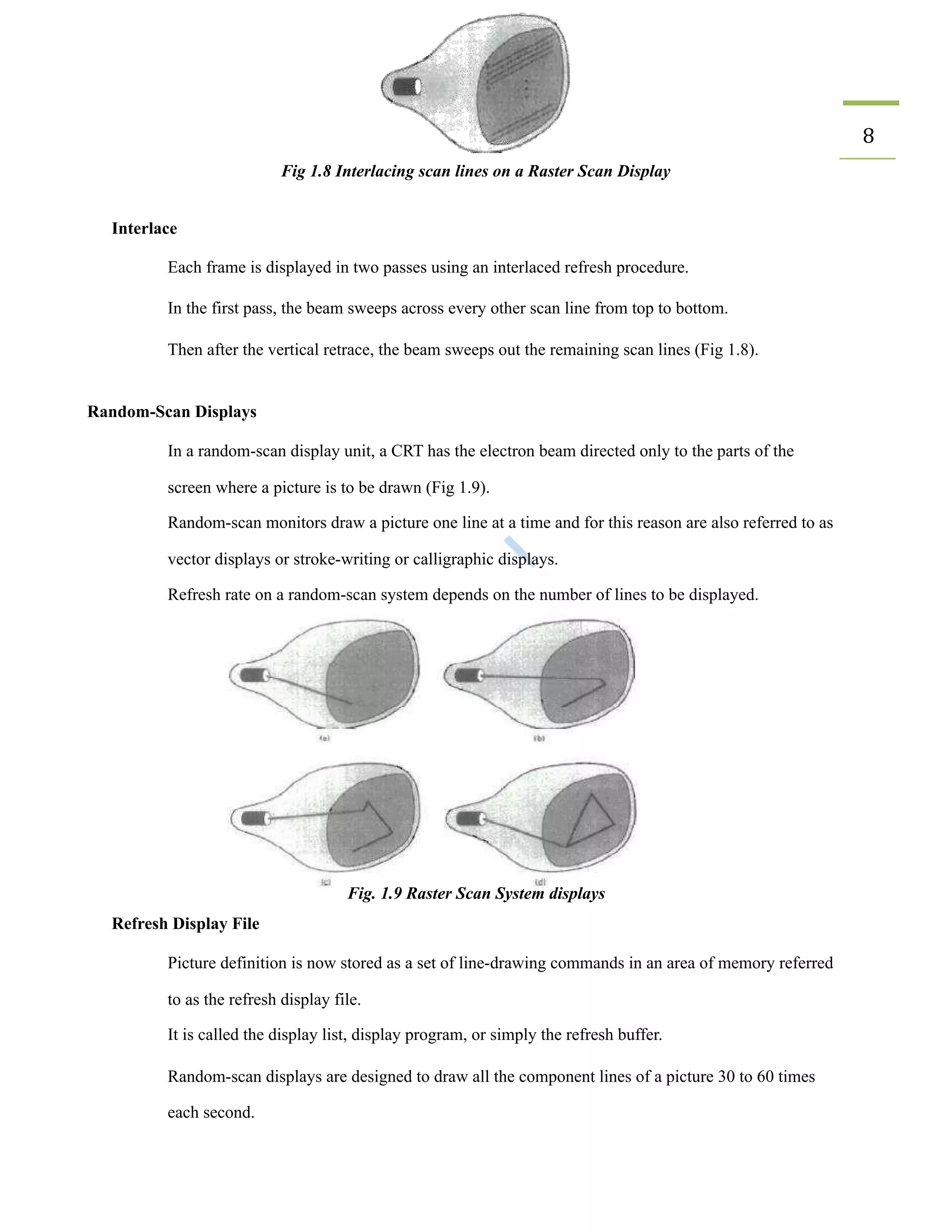 8
Fig 1.8 Interlacing scan lines on a Raster Scan Display
Interlace
​ Each frame is displayed in two passes using an interlaced refresh procedure.
​ In the first pass, the beam sweeps across every other scan line from top to bottom.
​ Then after the vertical retrace, the beam sweeps out the remaining scan lines (Fig 1.8).
Random-Scan Displays
​ In a random-scan display unit, a CRT has the electron beam directed only to the parts of the
screen where a picture is to be drawn (Fig 1.9).
​ Random-scan monitors draw a picture one line at a time and for this reason are also referred to as
vector displays or stroke-writing or calligraphic displays.
​ Refresh rate on a random-scan system depends on the number of lines to be displayed.
Fig. 1.9 Raster Scan System displays
Refresh Display File
​ Picture definition is now stored as a set of line-drawing commands in an area of memory referred
to as the refresh display file.
​ It is called the display list, display program, or simply the refresh buffer.
​ Random-scan displays are designed to draw all the component lines of a picture 30 to 60 times
each second.
 