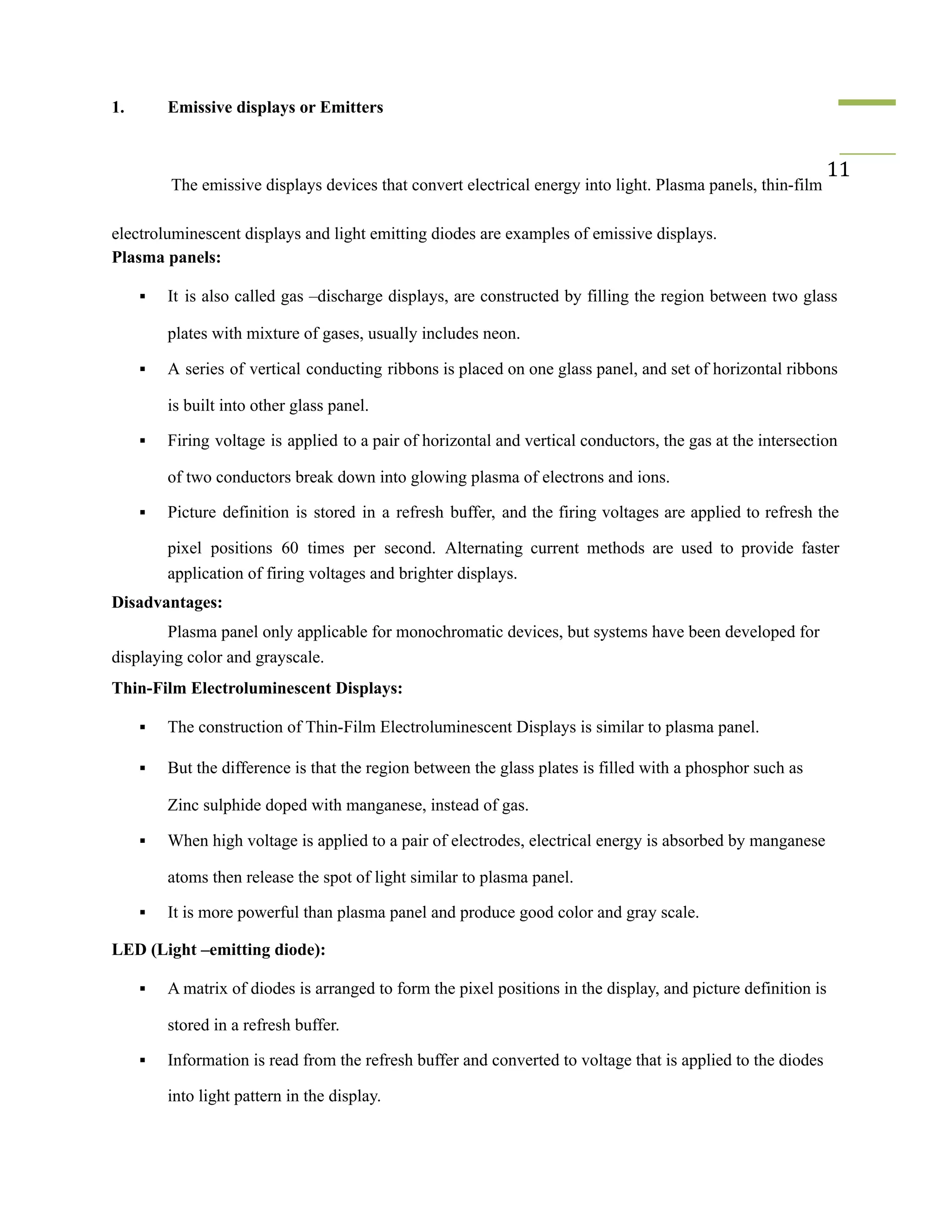 1. Emissive displays or Emitters
The emissive displays devices that convert electrical energy into light. Plasma panels, thin-film
11
electroluminescent displays and light emitting diodes are examples of emissive displays.
Plasma panels:
▪ It is also called gas –discharge displays, are constructed by filling the region between two glass
plates with mixture of gases, usually includes neon.
▪ A series of vertical conducting ribbons is placed on one glass panel, and set of horizontal ribbons
is built into other glass panel.
▪ Firing voltage is applied to a pair of horizontal and vertical conductors, the gas at the intersection
of two conductors break down into glowing plasma of electrons and ions.
▪ Picture definition is stored in a refresh buffer, and the firing voltages are applied to refresh the
pixel positions 60 times per second. Alternating current methods are used to provide faster
application of firing voltages and brighter displays.
Disadvantages:
Plasma panel only applicable for monochromatic devices, but systems have been developed for
displaying color and grayscale.
Thin-Film Electroluminescent Displays:
▪ The construction of Thin-Film Electroluminescent Displays is similar to plasma panel.
▪ But the difference is that the region between the glass plates is filled with a phosphor such as
Zinc sulphide doped with manganese, instead of gas.
▪ When high voltage is applied to a pair of electrodes, electrical energy is absorbed by manganese
atoms then release the spot of light similar to plasma panel.
▪ It is more powerful than plasma panel and produce good color and gray scale.
LED (Light –emitting diode):
▪ A matrix of diodes is arranged to form the pixel positions in the display, and picture definition is
stored in a refresh buffer.
▪ Information is read from the refresh buffer and converted to voltage that is applied to the diodes
into light pattern in the display.
 