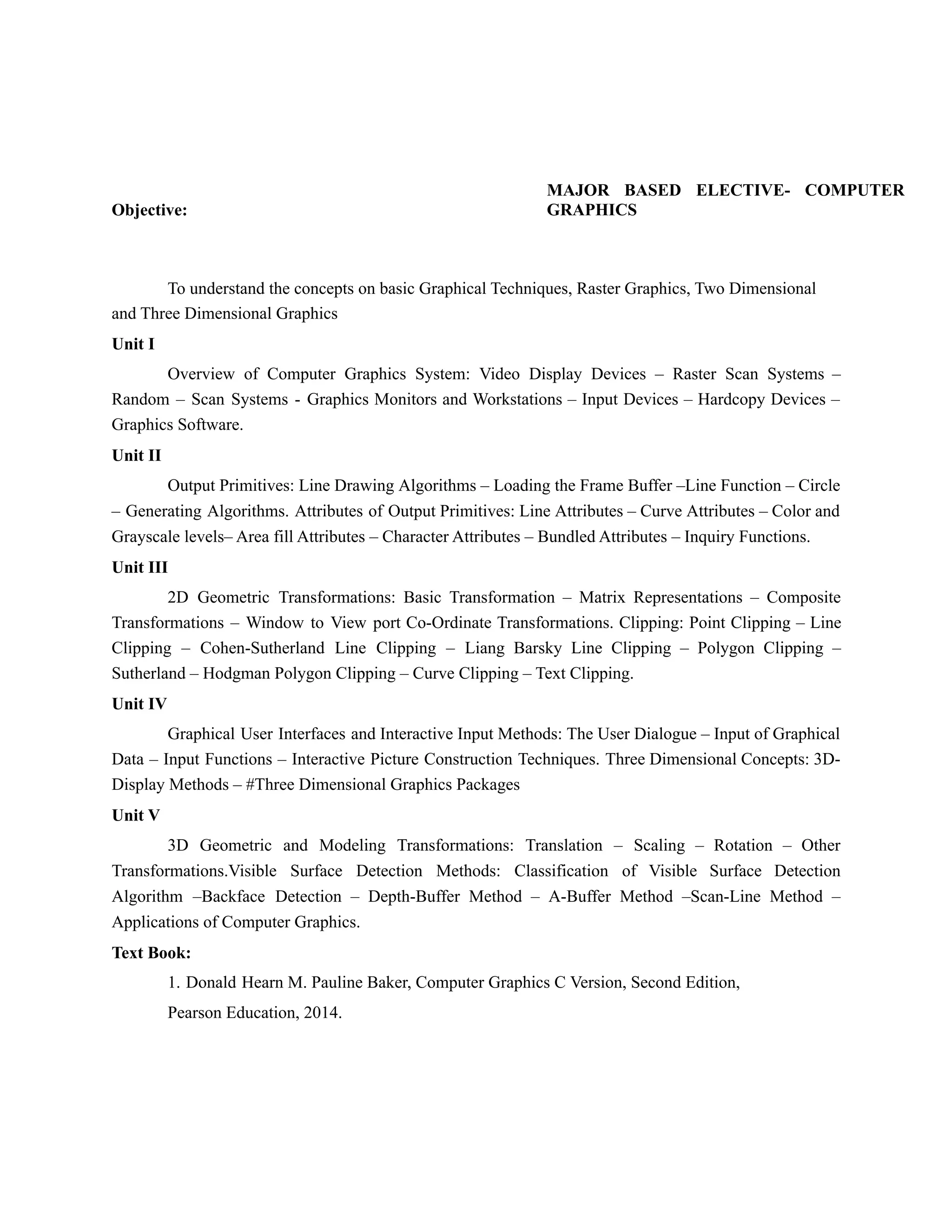 Objective:
MAJOR BASED ELECTIVE- COMPUTER
GRAPHICS
To understand the concepts on basic Graphical Techniques, Raster Graphics, Two Dimensional
and Three Dimensional Graphics
Unit I
Overview of Computer Graphics System: Video Display Devices – Raster Scan Systems –
Random – Scan Systems - Graphics Monitors and Workstations – Input Devices – Hardcopy Devices –
Graphics Software.
Unit II
Output Primitives: Line Drawing Algorithms – Loading the Frame Buffer –Line Function – Circle
– Generating Algorithms. Attributes of Output Primitives: Line Attributes – Curve Attributes – Color and
Grayscale levels– Area fill Attributes – Character Attributes – Bundled Attributes – Inquiry Functions.
Unit III
2D Geometric Transformations: Basic Transformation – Matrix Representations – Composite
Transformations – Window to View port Co-Ordinate Transformations. Clipping: Point Clipping – Line
Clipping – Cohen-Sutherland Line Clipping – Liang Barsky Line Clipping – Polygon Clipping –
Sutherland – Hodgman Polygon Clipping – Curve Clipping – Text Clipping.
Unit IV
Graphical User Interfaces and Interactive Input Methods: The User Dialogue – Input of Graphical
Data – Input Functions – Interactive Picture Construction Techniques. Three Dimensional Concepts: 3D-
Display Methods – #Three Dimensional Graphics Packages
Unit V
3D Geometric and Modeling Transformations: Translation – Scaling – Rotation – Other
Transformations.Visible Surface Detection Methods: Classification of Visible Surface Detection
Algorithm –Backface Detection – Depth-Buffer Method – A-Buffer Method –Scan-Line Method –
Applications of Computer Graphics.
Text Book:
1. Donald Hearn M. Pauline Baker, Computer Graphics C Version, Second Edition,
Pearson Education, 2014.
 