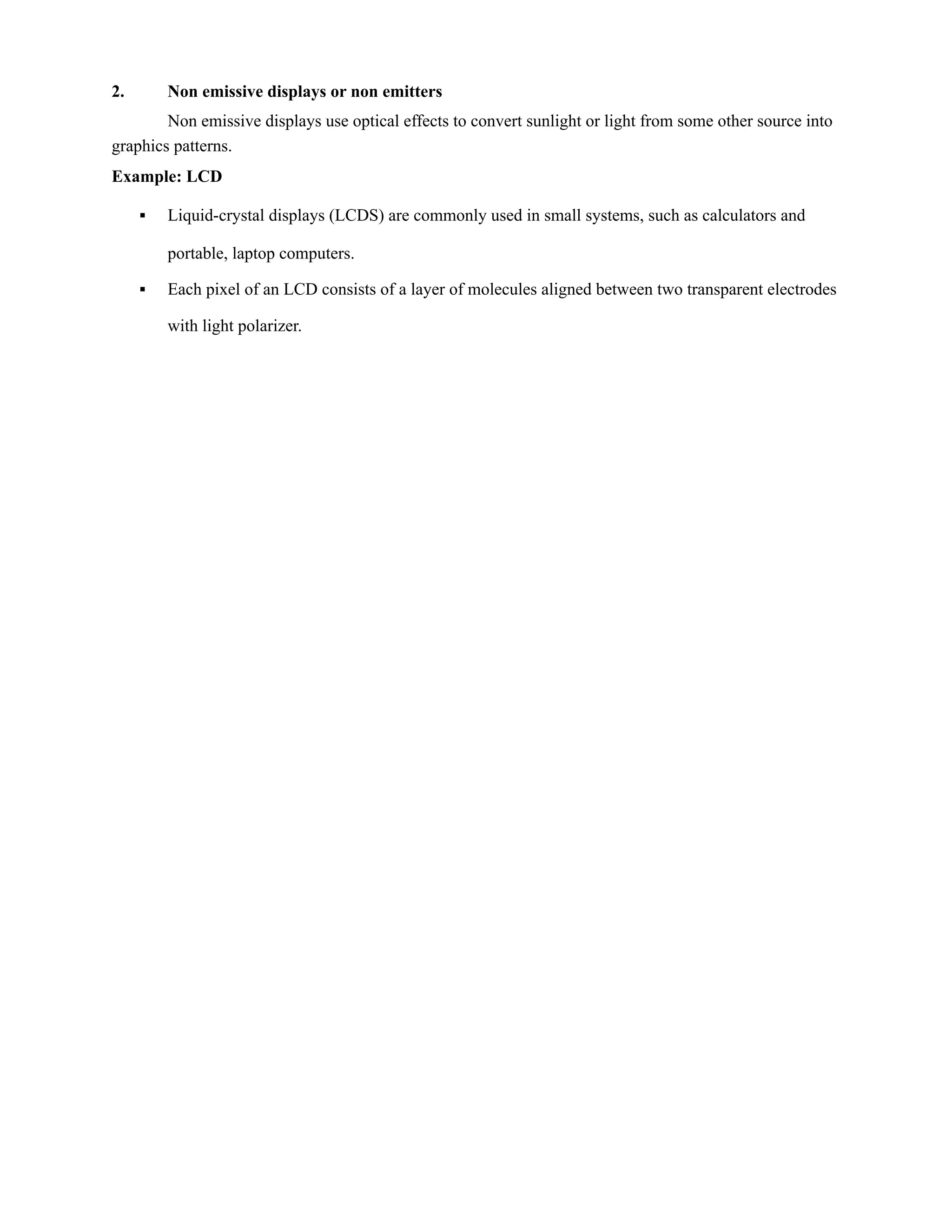 2. Non emissive displays or non emitters
Non emissive displays use optical effects to convert sunlight or light from some other source into
graphics patterns.
Example: LCD
▪ Liquid-crystal displays (LCDS) are commonly used in small systems, such as calculators and
portable, laptop computers.
▪ Each pixel of an LCD consists of a layer of molecules aligned between two transparent electrodes
with light polarizer.
 