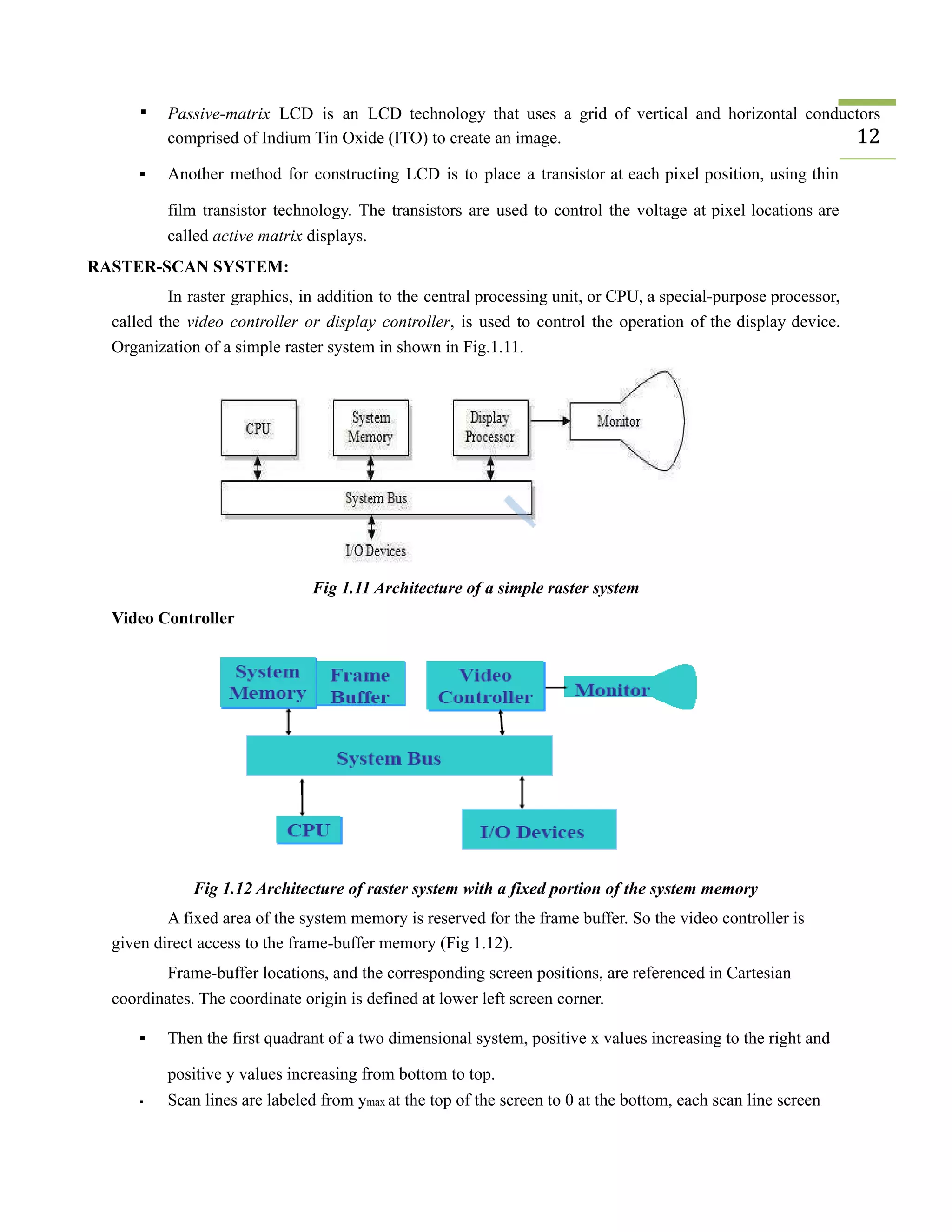 ▪ Passive-matrix LCD is an LCD technology that uses a grid of vertical and horizontal conductors
comprised of Indium Tin Oxide (ITO) to create an image. 12
▪ Another method for constructing LCD is to place a transistor at each pixel position, using thin
film transistor technology. The transistors are used to control the voltage at pixel locations are
called active matrix displays.
RASTER-SCAN SYSTEM:
In raster graphics, in addition to the central processing unit, or CPU, a special-purpose processor,
called the video controller or display controller, is used to control the operation of the display device.
Organization of a simple raster system in shown in Fig.1.11.
Fig 1.11 Architecture of a simple raster system
Video Controller
Fig 1.12 Architecture of raster system with a fixed portion of the system memory
A fixed area of the system memory is reserved for the frame buffer. So the video controller is
given direct access to the frame-buffer memory (Fig 1.12).
Frame-buffer locations, and the corresponding screen positions, are referenced in Cartesian
coordinates. The coordinate origin is defined at lower left screen corner.
▪ Then the first quadrant of a two dimensional system, positive x values increasing to the right and
positive y values increasing from bottom to top.
▪ Scan lines are labeled from ymax at the top of the screen to 0 at the bottom, each scan line screen
 