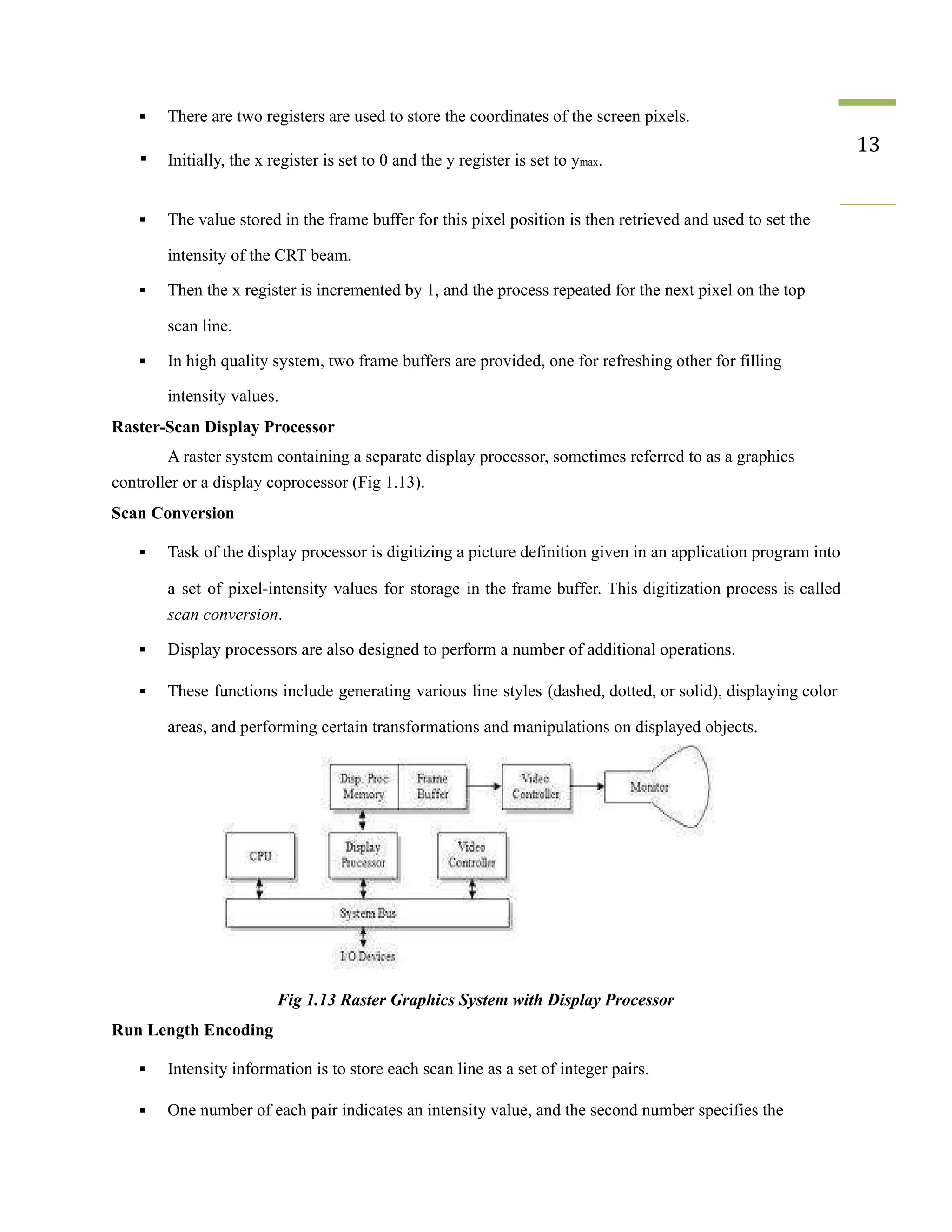 ▪ There are two registers are used to store the coordinates of the screen pixels.
▪ Initially, the x register is set to 0 and the y register is set to ymax.
13
▪ The value stored in the frame buffer for this pixel position is then retrieved and used to set the
intensity of the CRT beam.
▪ Then the x register is incremented by 1, and the process repeated for the next pixel on the top
scan line.
▪ In high quality system, two frame buffers are provided, one for refreshing other for filling
intensity values.
Raster-Scan Display Processor
A raster system containing a separate display processor, sometimes referred to as a graphics
controller or a display coprocessor (Fig 1.13).
Scan Conversion
▪ Task of the display processor is digitizing a picture definition given in an application program into
a set of pixel-intensity values for storage in the frame buffer. This digitization process is called
scan conversion.
▪ Display processors are also designed to perform a number of additional operations.
▪ These functions include generating various line styles (dashed, dotted, or solid), displaying color
areas, and performing certain transformations and manipulations on displayed objects.
Fig 1.13 Raster Graphics System with Display Processor
Run Length Encoding
▪ Intensity information is to store each scan line as a set of integer pairs.
▪ One number of each pair indicates an intensity value, and the second number specifies the
 