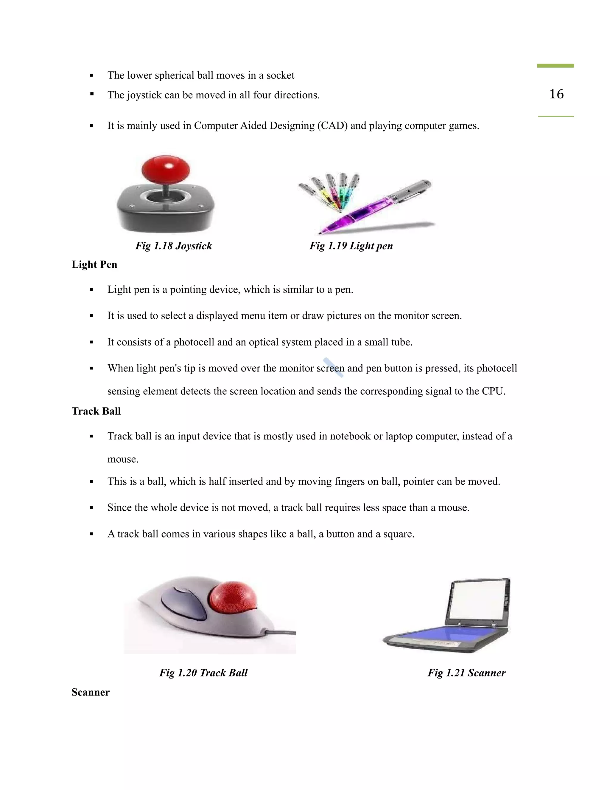 ▪ The lower spherical ball moves in a socket
▪ The joystick can be moved in all four directions. 16
▪ It is mainly used in Computer Aided Designing (CAD) and playing computer games.
Fig 1.18 Joystick Fig 1.19 Light pen
Light Pen
▪ Light pen is a pointing device, which is similar to a pen.
▪ It is used to select a displayed menu item or draw pictures on the monitor screen.
▪ It consists of a photocell and an optical system placed in a small tube.
▪ When light pen's tip is moved over the monitor screen and pen button is pressed, its photocell
sensing element detects the screen location and sends the corresponding signal to the CPU.
Track Ball
▪ Track ball is an input device that is mostly used in notebook or laptop computer, instead of a
mouse.
▪ This is a ball, which is half inserted and by moving fingers on ball, pointer can be moved.
▪ Since the whole device is not moved, a track ball requires less space than a mouse.
▪ A track ball comes in various shapes like a ball, a button and a square.
Fig 1.20 Track Ball Fig 1.21 Scanner
Scanner
 