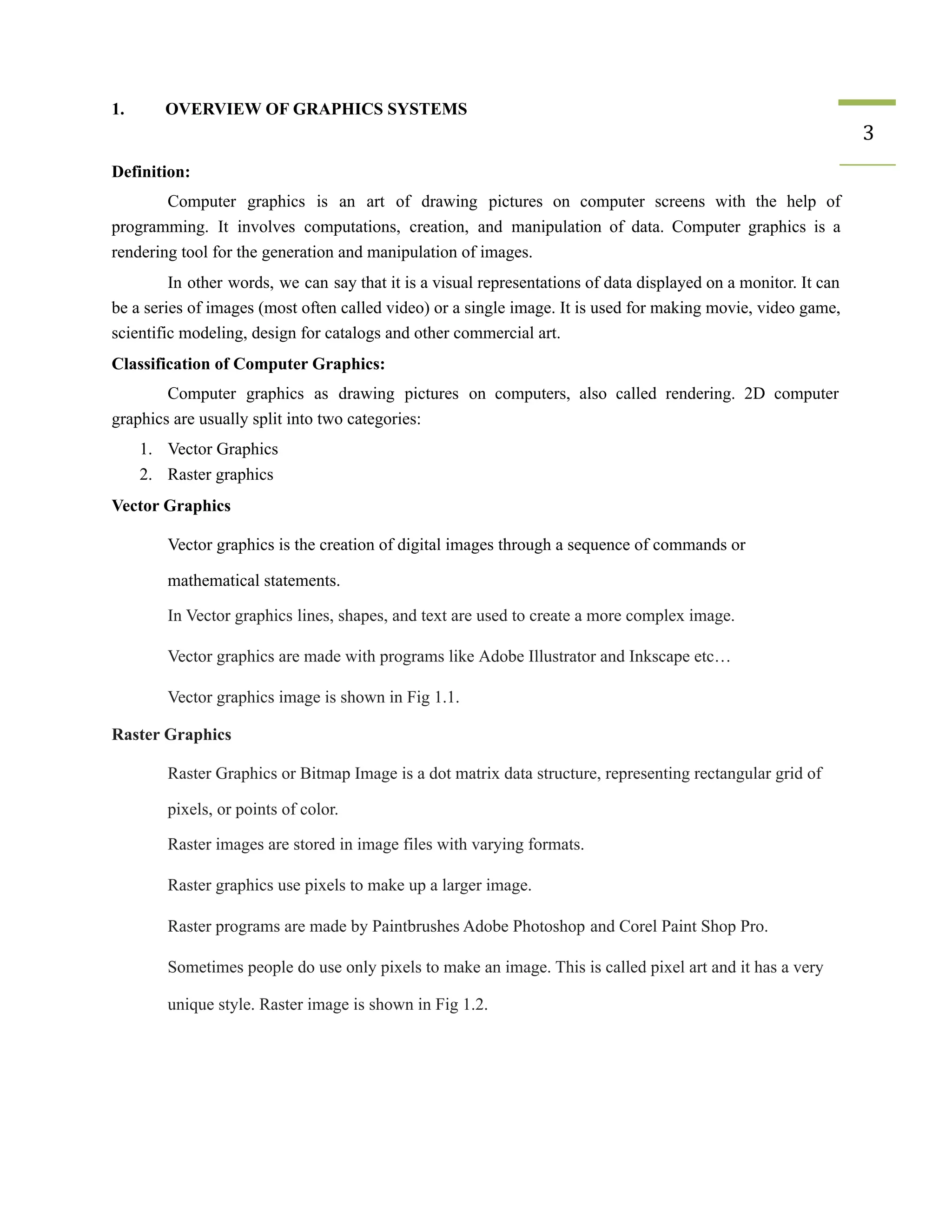 1. OVERVIEW OF GRAPHICS SYSTEMS
3
Definition:
Computer graphics is an art of drawing pictures on computer screens with the help of
programming. It involves computations, creation, and manipulation of data. Computer graphics is a
rendering tool for the generation and manipulation of images.
In other words, we can say that it is a visual representations of data displayed on a monitor. It can
be a series of images (most often called video) or a single image. It is used for making movie, video game,
scientific modeling, design for catalogs and other commercial art.
Classification of Computer Graphics:
Computer graphics as drawing pictures on computers, also called rendering. 2D computer
graphics are usually split into two categories:
1. Vector Graphics
2. Raster graphics
Vector Graphics
​ Vector graphics is the creation of digital images through a sequence of commands or
mathematical statements.
​ In Vector graphics lines, shapes, and text are used to create a more complex image.
​ Vector graphics are made with programs like Adobe Illustrator and Inkscape etc…
​ Vector graphics image is shown in Fig 1.1.
Raster Graphics
​ Raster Graphics or Bitmap Image is a dot matrix data structure, representing rectangular grid of
pixels, or points of color.
​ Raster images are stored in image files with varying formats.
​ Raster graphics use pixels to make up a larger image.
​ Raster programs are made by Paintbrushes Adobe Photoshop and Corel Paint Shop Pro.
​ Sometimes people do use only pixels to make an image. This is called pixel art and it has a very
unique style. Raster image is shown in Fig 1.2.
 