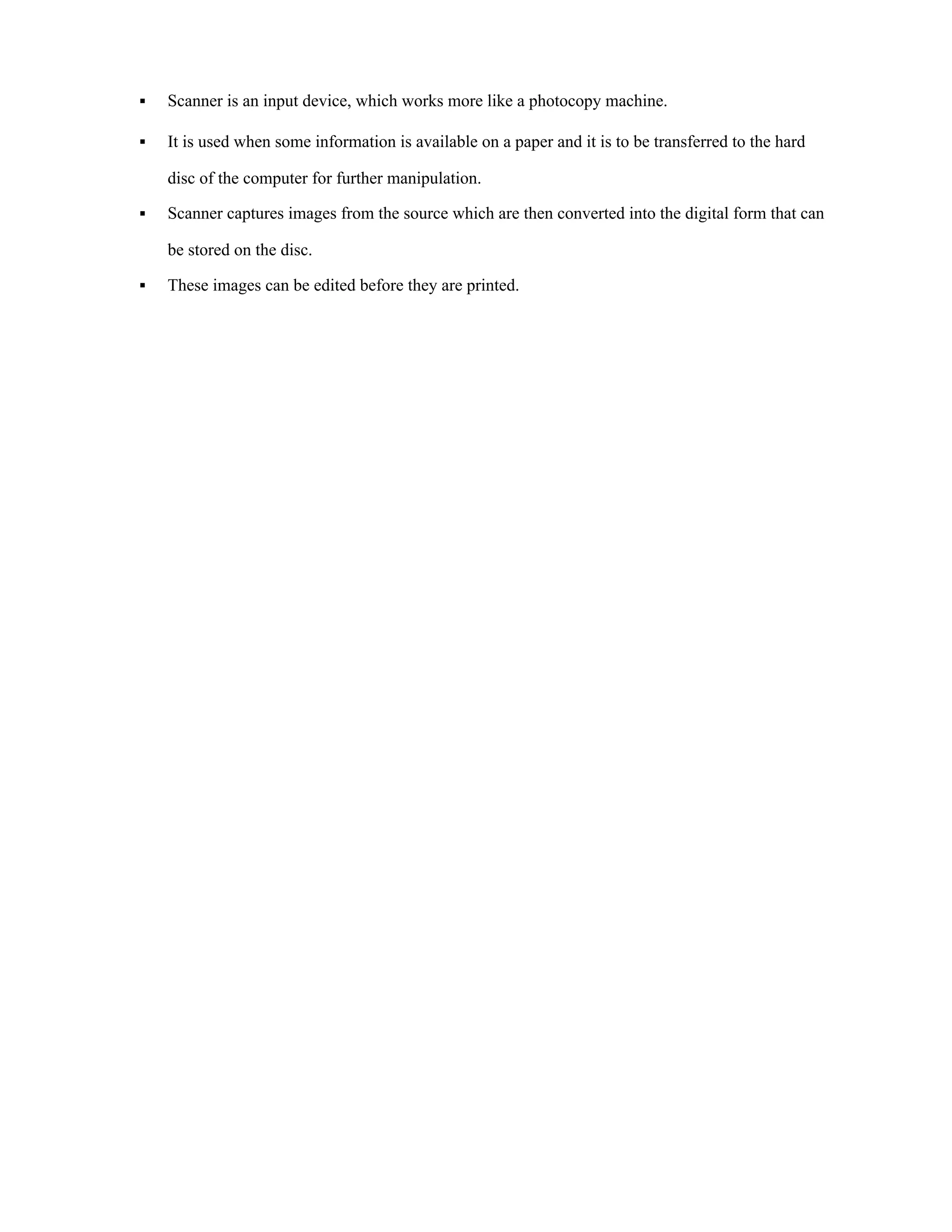 ▪ Scanner is an input device, which works more like a photocopy machine.
▪ It is used when some information is available on a paper and it is to be transferred to the hard
disc of the computer for further manipulation.
▪ Scanner captures images from the source which are then converted into the digital form that can
be stored on the disc.
▪ These images can be edited before they are printed.
 