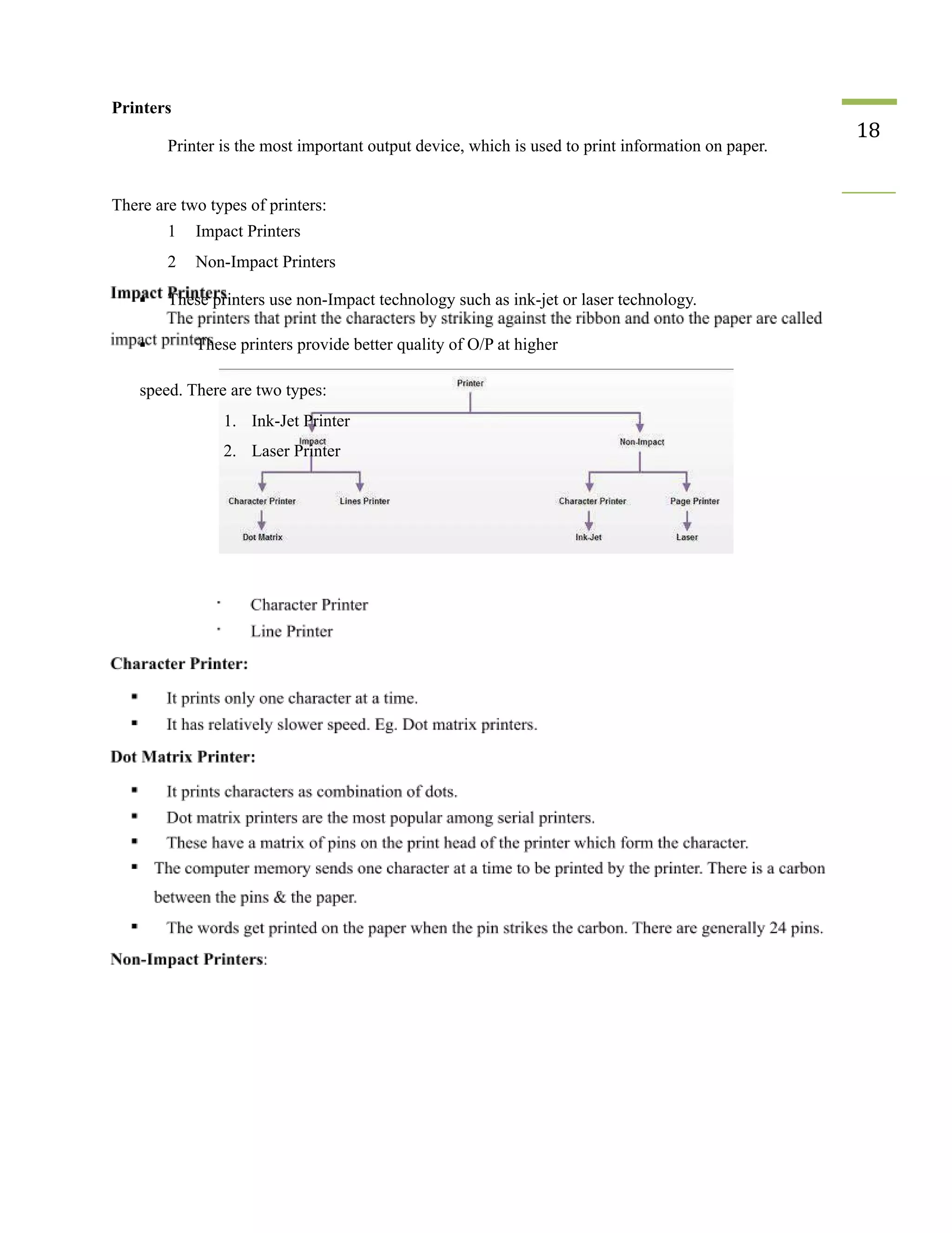 Printers
Printer is the most important output device, which is used to print information on paper.
18
There are two types of printers:
1 Impact Printers
2 Non-Impact Printers
▪ These printers use non-Impact technology such as ink-jet or laser technology.
▪ These printers provide better quality of O/P at higher
speed. There are two types:
1. Ink-Jet Printer
2. Laser Printer
 
