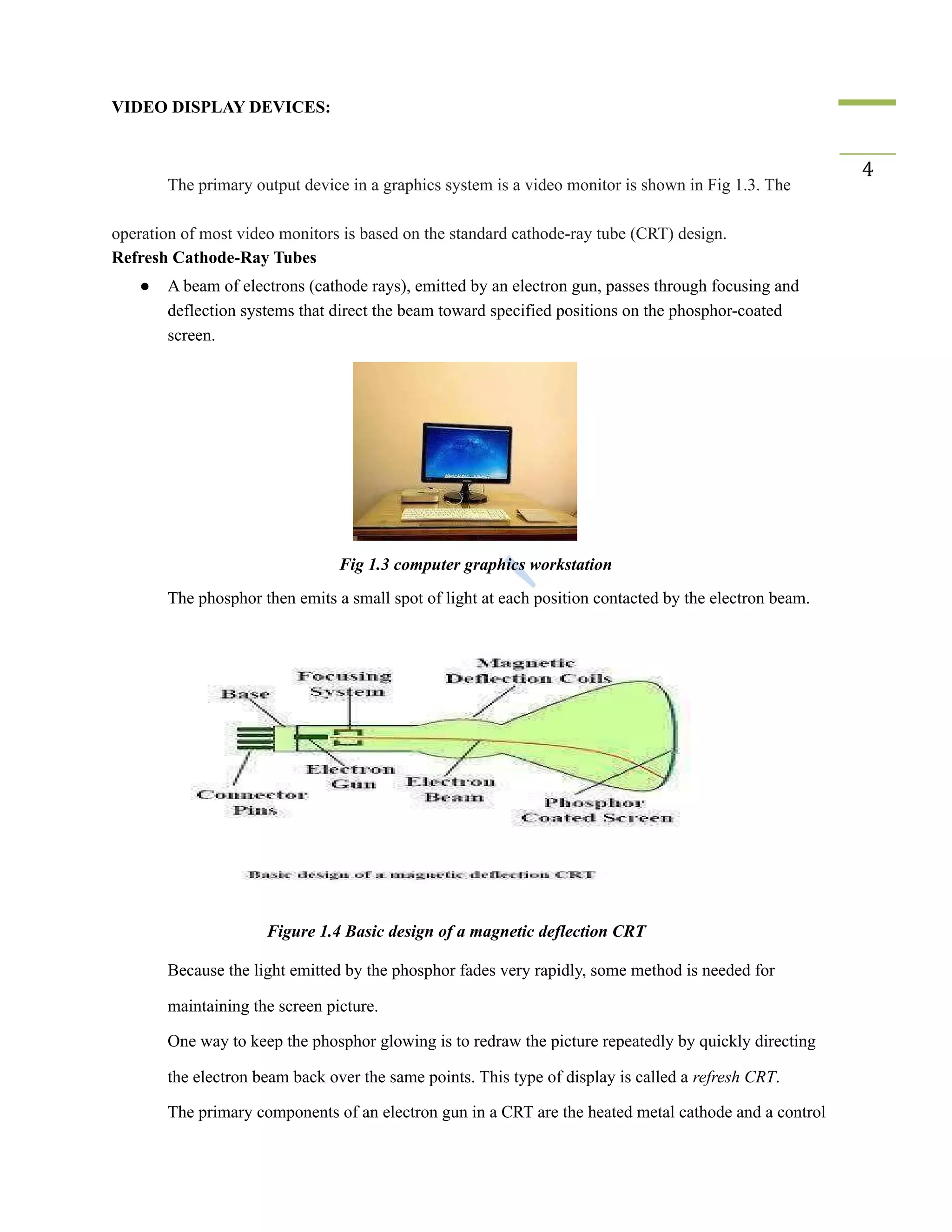 VIDEO DISPLAY DEVICES:
The primary output device in a graphics system is a video monitor is shown in Fig 1.3. The
4
operation of most video monitors is based on the standard cathode-ray tube (CRT) design.
Refresh Cathode-Ray Tubes
● A beam of electrons (cathode rays), emitted by an electron gun, passes through focusing and
deflection systems that direct the beam toward specified positions on the phosphor-coated
screen.
Fig 1.3 computer graphics workstation
​ The phosphor then emits a small spot of light at each position contacted by the electron beam.
Figure 1.4 Basic design of a magnetic deflection CRT
​ Because the light emitted by the phosphor fades very rapidly, some method is needed for
maintaining the screen picture.
​ One way to keep the phosphor glowing is to redraw the picture repeatedly by quickly directing
the electron beam back over the same points. This type of display is called a refresh CRT.
​ The primary components of an electron gun in a CRT are the heated metal cathode and a control
 