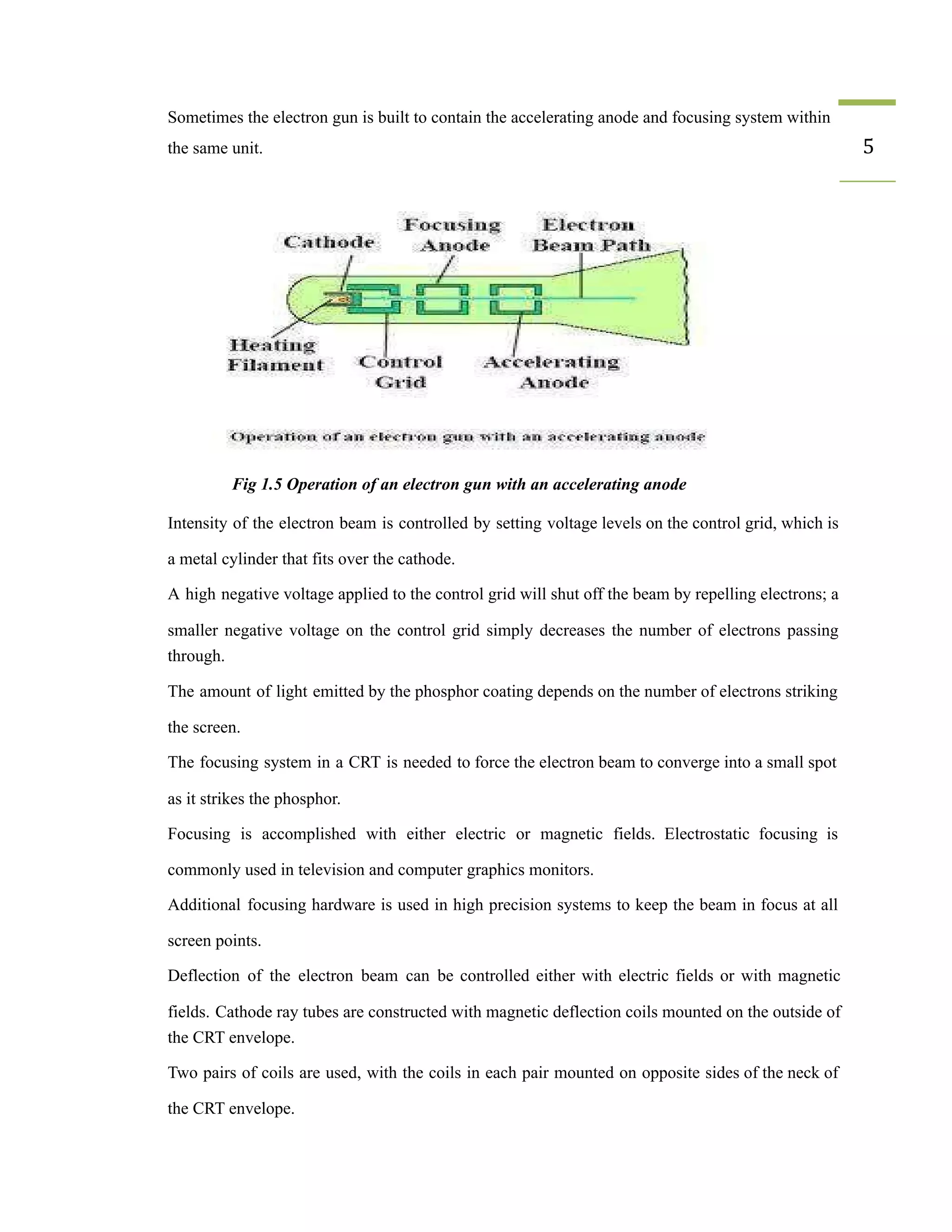 ​ Sometimes the electron gun is built to contain the accelerating anode and focusing system within
the same unit. 5
Fig 1.5 Operation of an electron gun with an accelerating anode
​ Intensity of the electron beam is controlled by setting voltage levels on the control grid, which is
a metal cylinder that fits over the cathode.
​ A high negative voltage applied to the control grid will shut off the beam by repelling electrons; a
smaller negative voltage on the control grid simply decreases the number of electrons passing
through.
​ The amount of light emitted by the phosphor coating depends on the number of electrons striking
the screen.
​ The focusing system in a CRT is needed to force the electron beam to converge into a small spot
as it strikes the phosphor.
​ Focusing is accomplished with either electric or magnetic fields. Electrostatic focusing is
commonly used in television and computer graphics monitors.
​ Additional focusing hardware is used in high precision systems to keep the beam in focus at all
screen points.
​ Deflection of the electron beam can be controlled either with electric fields or with magnetic
fields. Cathode ray tubes are constructed with magnetic deflection coils mounted on the outside of
the CRT envelope.
​ Two pairs of coils are used, with the coils in each pair mounted on opposite sides of the neck of
the CRT envelope.
 