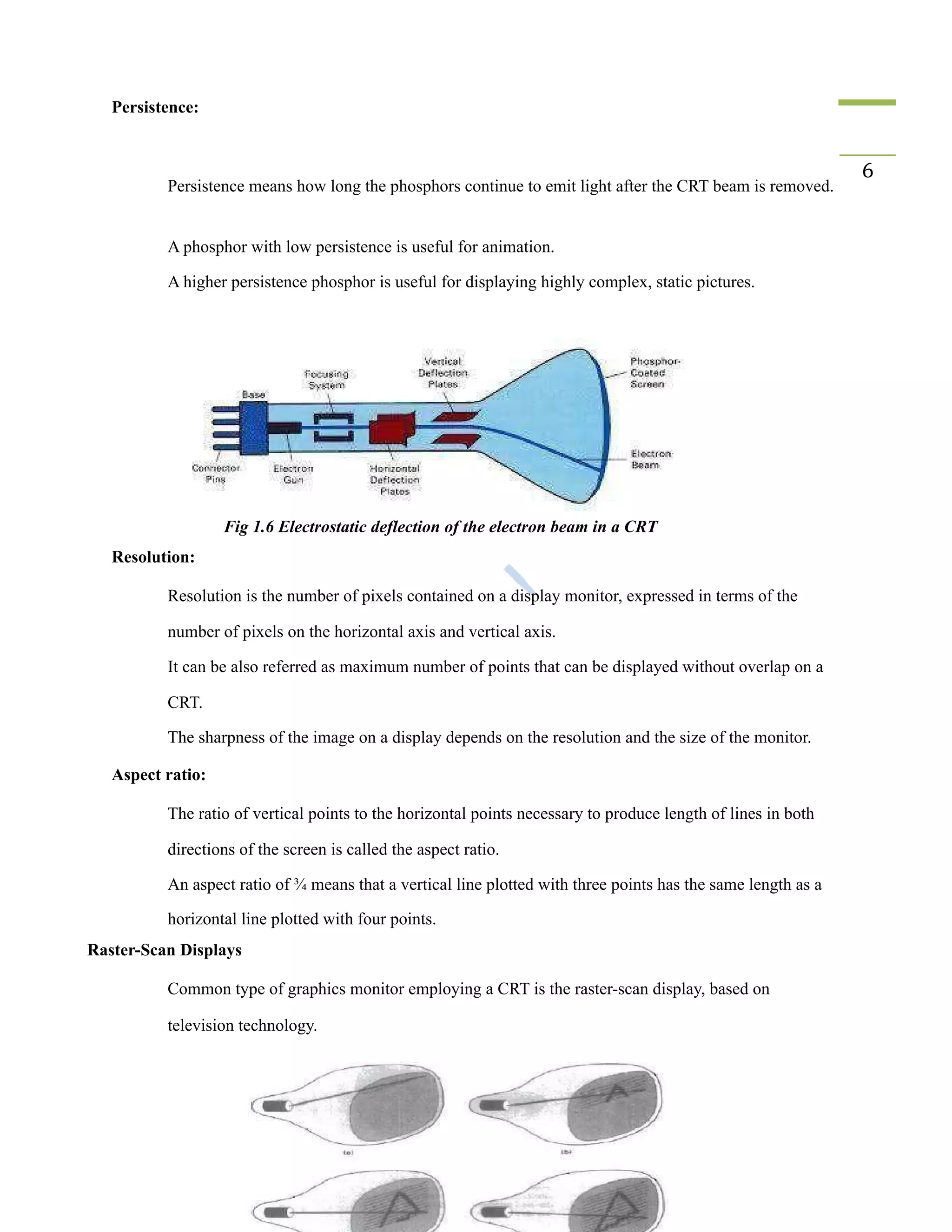 Persistence:
​ Persistence means how long the phosphors continue to emit light after the CRT beam is removed.
6
​ A phosphor with low persistence is useful for animation.
​ A higher persistence phosphor is useful for displaying highly complex, static pictures.
Fig 1.6 Electrostatic deflection of the electron beam in a CRT
Resolution:
​ Resolution is the number of pixels contained on a display monitor, expressed in terms of the
number of pixels on the horizontal axis and vertical axis.
​ It can be also referred as maximum number of points that can be displayed without overlap on a
CRT.
​ The sharpness of the image on a display depends on the resolution and the size of the monitor.
Aspect ratio:
​ The ratio of vertical points to the horizontal points necessary to produce length of lines in both
directions of the screen is called the aspect ratio.
​ An aspect ratio of ¾ means that a vertical line plotted with three points has the same length as a
horizontal line plotted with four points.
Raster-Scan Displays
​ Common type of graphics monitor employing a CRT is the raster-scan display, based on
television technology.
 