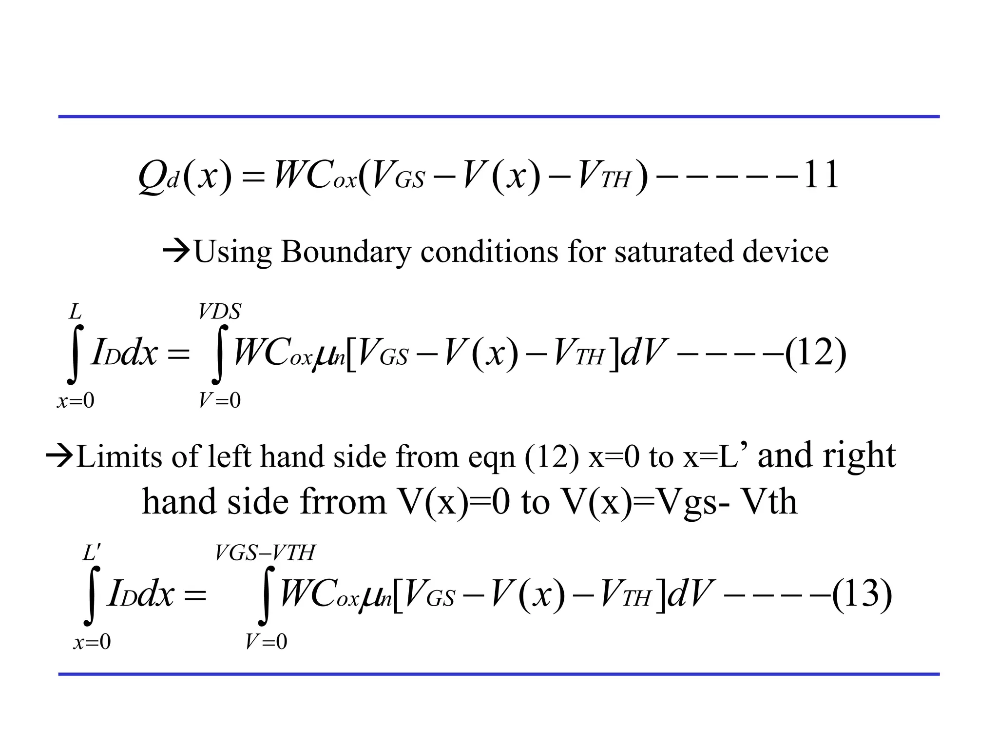 11
)
)
(
(
)
( 






 TH
GS
ox
d V
x
V
V
WC
x
Q
Using Boundary conditions for saturated device
)
12
(
]
)
(
[
0
0






 
 

VDS
V
TH
GS
n
ox
L
x
D dV
V
x
V
V
WC
dx
I 
)
13
(
]
)
(
[
0
0






 





VTH
VGS
V
TH
GS
n
ox
L
x
D dV
V
x
V
V
WC
dx
I 
Limits of left hand side from eqn (12) x=0 to x=L’ and right
hand side frrom V(x)=0 to V(x)=Vgs- Vth
 