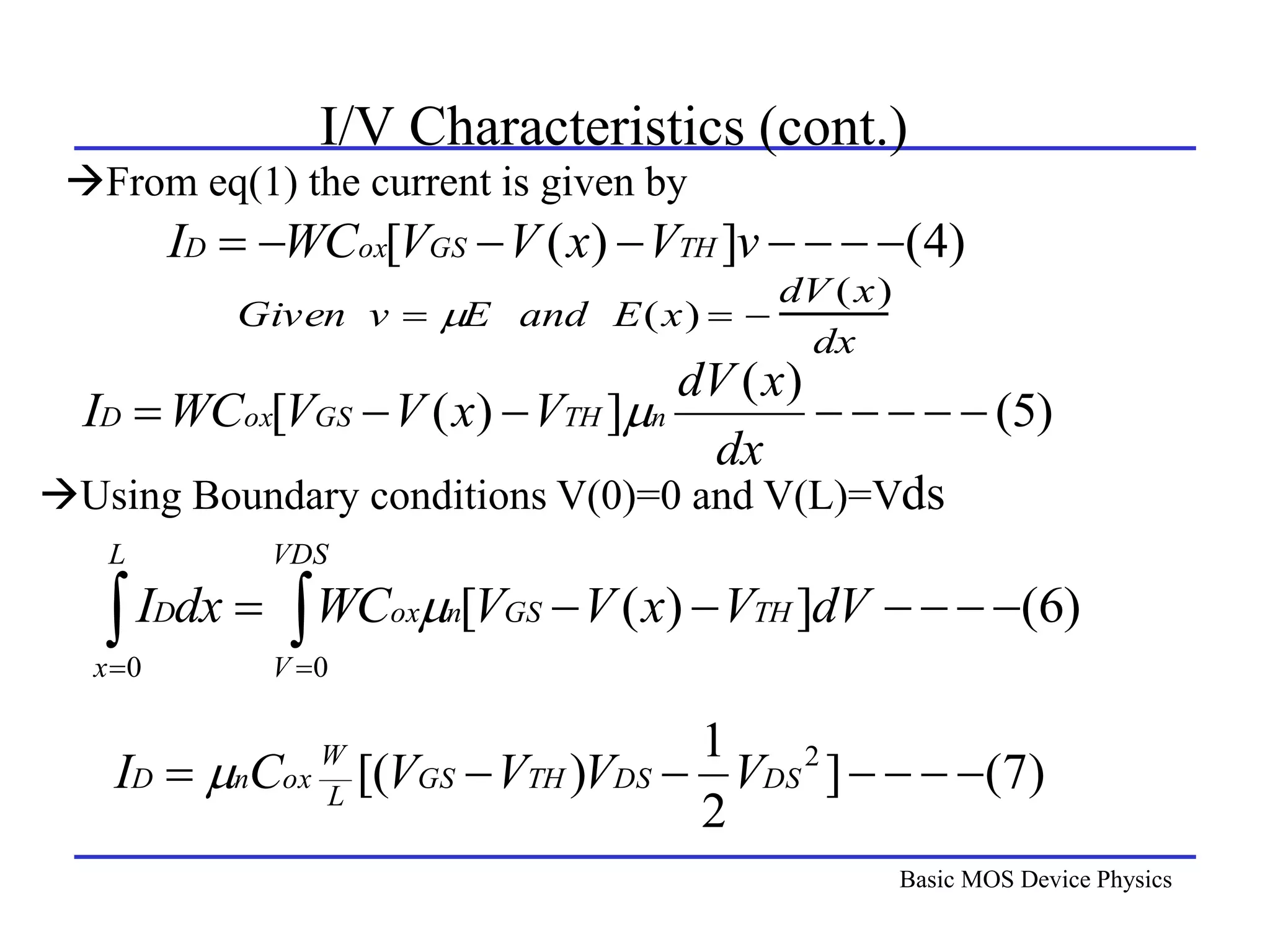 Basic MOS Device Physics
I/V Characteristics (cont.)
)
4
(
]
)
(
[ 






 v
V
x
V
V
WC
I TH
GS
ox
D
)
6
(
]
)
(
[
0
0






 
 

VDS
V
TH
GS
n
ox
L
x
D dV
V
x
V
V
WC
dx
I 
Given v  E and E(x)  
dV (x)
dx
)
5
(
)
(
]
)
(
[ 







dx
x
dV
V
x
V
V
WC
I n
TH
GS
ox
D 
)
7
(
]
2
1
)
[( 2






 DS
DS
TH
GS
L
W
ox
n
D V
V
V
V
C
I 
From eq(1) the current is given by
Using Boundary conditions V(0)=0 and V(L)=Vds
 