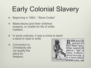Early Colonial SlaveryBeginning in 1662-- “Slave Codes”Made blacks [and their children] property, or chattel for life of white masters.In some colonies, it was a crime to teach a slave to read or write.Conversion to Christianity did not qualify the slave for freedom.