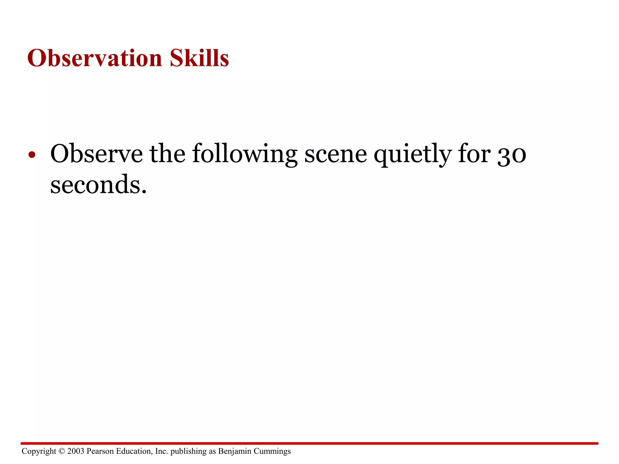 Copyright © 2003 Pearson Education, Inc. publishing as Benjamin Cummings
Observation Skills
• Observe the following scene quietly for 30
seconds.
 