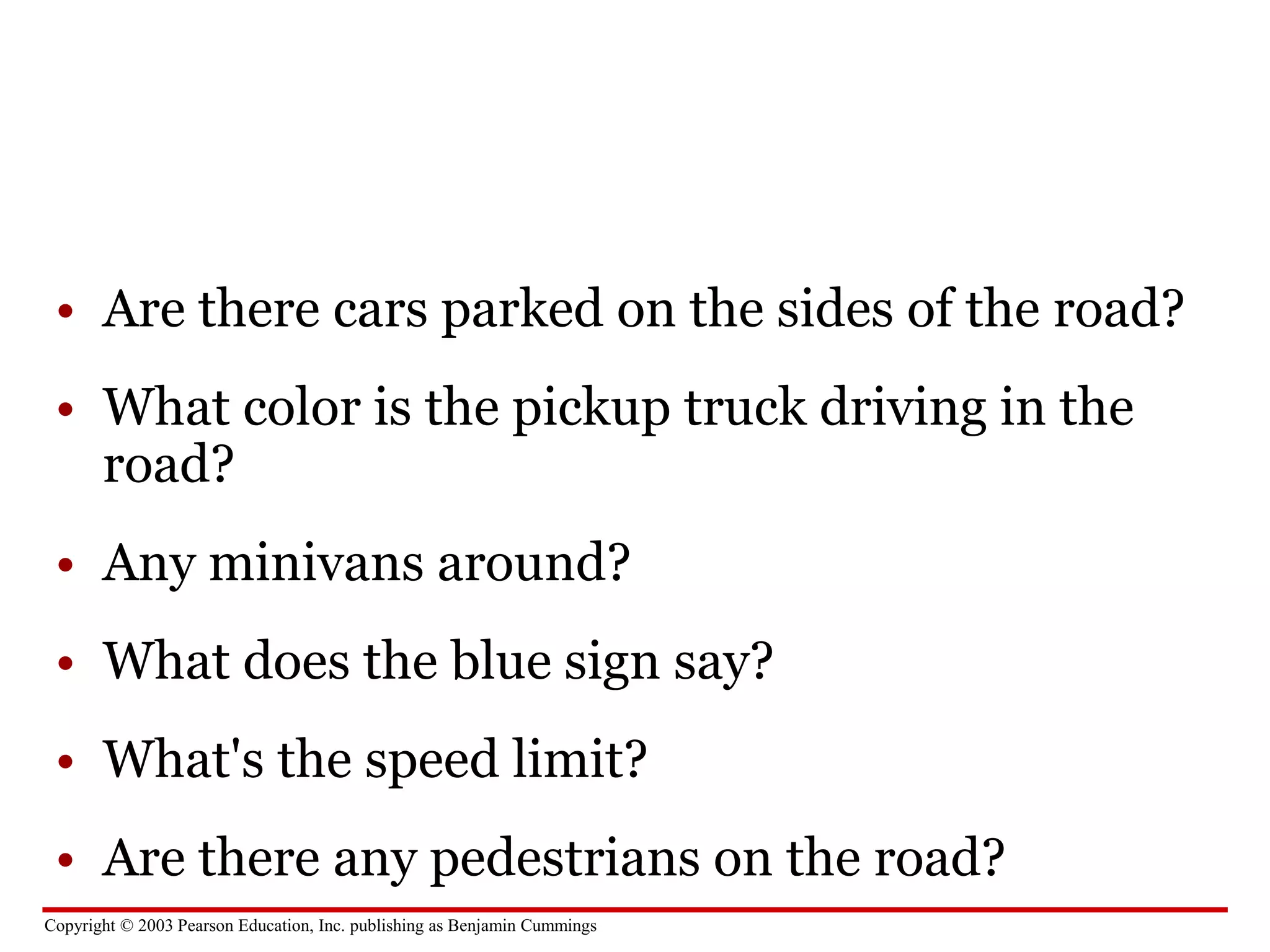 Copyright © 2003 Pearson Education, Inc. publishing as Benjamin Cummings
• Are there cars parked on the sides of the road?
• What color is the pickup truck driving in the
road?
• Any minivans around?
• What does the blue sign say?
• What's the speed limit?
• Are there any pedestrians on the road?
 