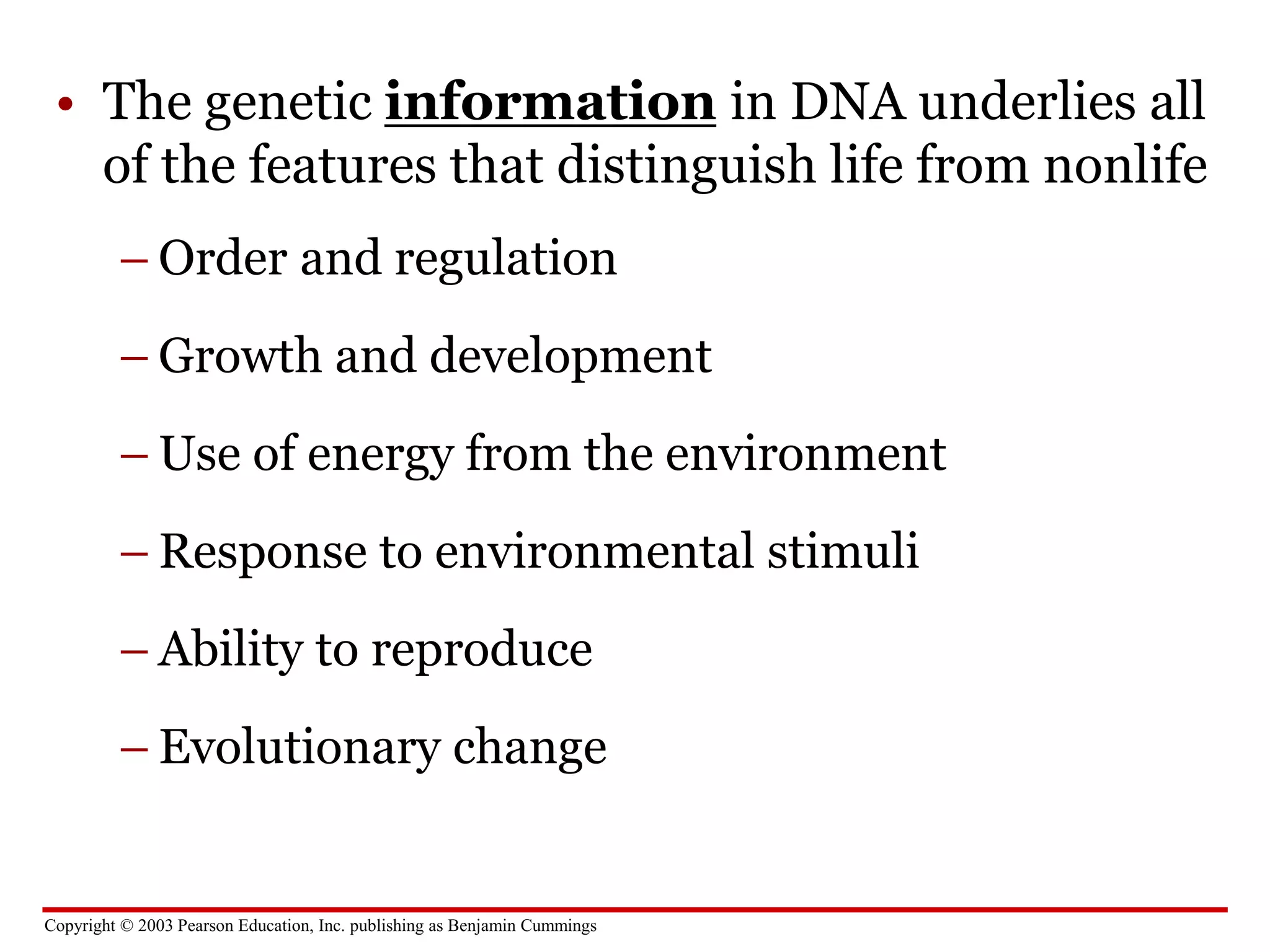 Copyright © 2003 Pearson Education, Inc. publishing as Benjamin Cummings
• The genetic information in DNA underlies all
of the features that distinguish life from nonlife
– Order and regulation
– Growth and development
– Use of energy from the environment
– Response to environmental stimuli
– Ability to reproduce
– Evolutionary change
 