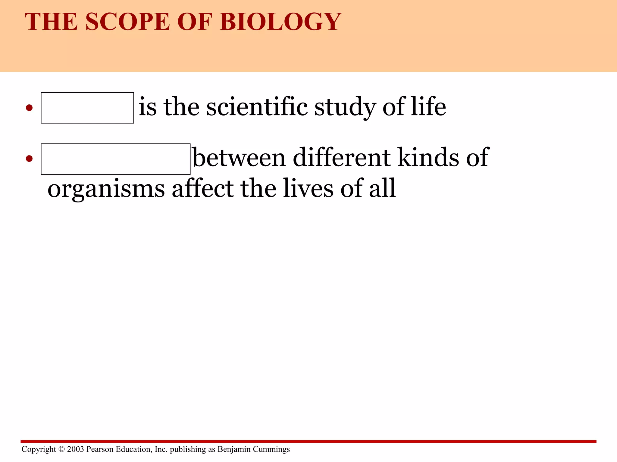 Copyright © 2003 Pearson Education, Inc. publishing as Benjamin Cummings
• Biology is the scientific study of life
• Interactions between different kinds of
organisms affect the lives of all
THE SCOPE OF BIOLOGY
 