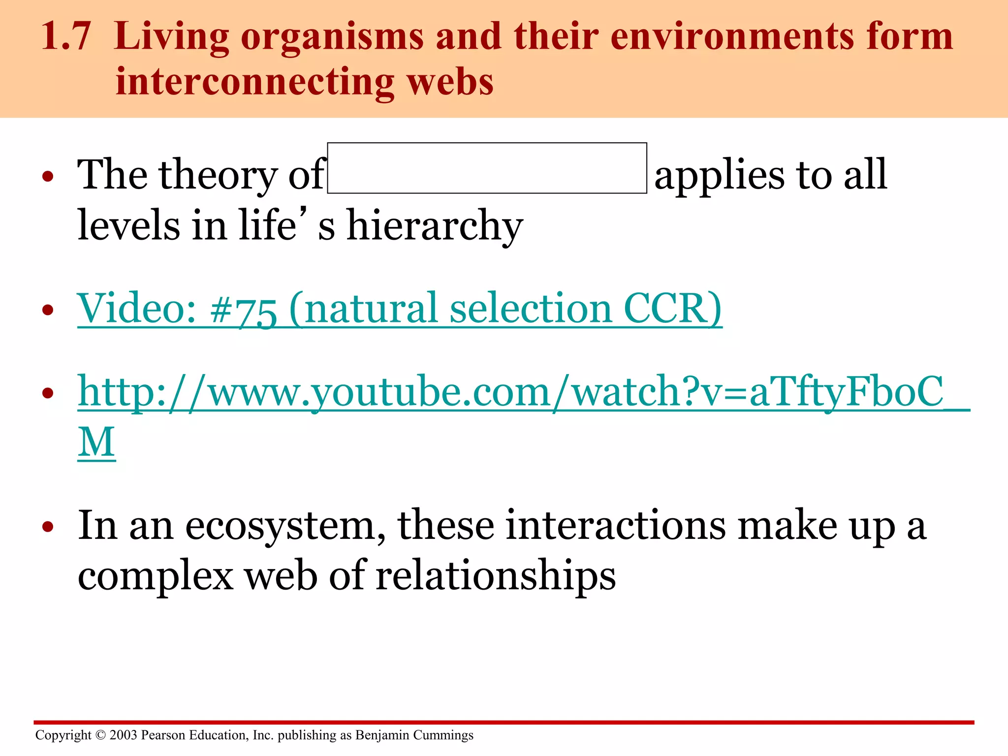 Copyright © 2003 Pearson Education, Inc. publishing as Benjamin Cummings
• The theory of natural selection applies to all
levels in life’s hierarchy
• Video: #75 (natural selection CCR)
• http://www.youtube.com/watch?v=aTftyFboC_
M
• In an ecosystem, these interactions make up a
complex web of relationships
1.7 Living organisms and their environments form
interconnecting webs
 