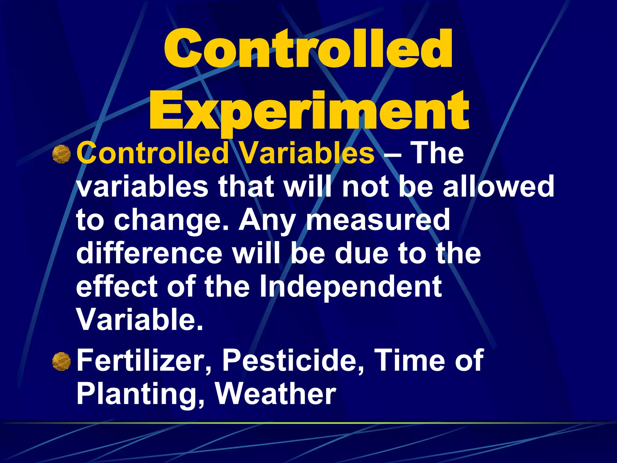 Controlled
Experiment
Controlled Variables – The
variables that will not be allowed
to change. Any measured
difference will be due to the
effect of the Independent
Variable.
Fertilizer, Pesticide, Time of
Planting, Weather
 
