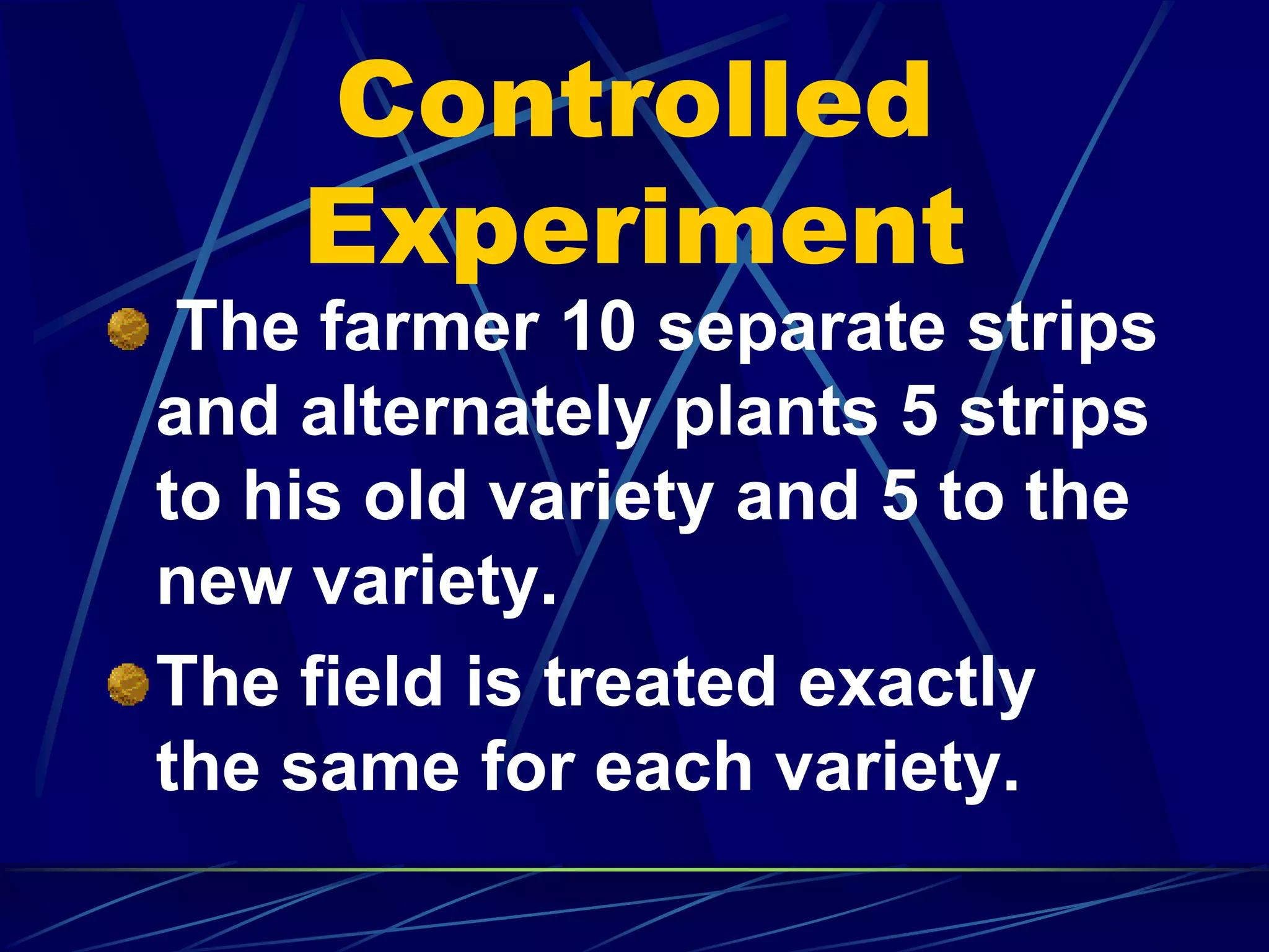 Controlled
Experiment
The farmer 10 separate strips
and alternately plants 5 strips
to his old variety and 5 to the
new variety.
The field is treated exactly
the same for each variety.
 