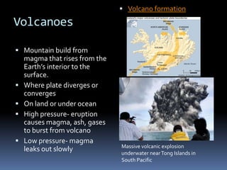  Volcano formation

Volcanoes

 Mountain build from
    magma that rises from the
    Earth’s interior to the
    surface.
   Where plate diverges or
    converges
   On land or under ocean
   High pressure- eruption
    causes magma, ash, gases
    to burst from volcano
   Low pressure- magma
                                Massive volcanic explosion
    leaks out slowly            underwater near Tong Islands in
                                South Pacific
 