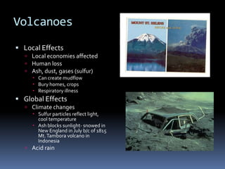 Volcanoes
 Local Effects
   Local economies affected
   Human loss
   Ash, dust, gases (sulfur)
      Can create mudflow
      Bury homes, crops
      Respiratory illness
 Global Effects
   Climate changes
      Sulfur particles reflect light,
       cool temperature
      Ash blocks sunlight- snowed in
       New England in July b/c of 1815
       Mt. Tambora volcano in
       Indonesia
   Acid rain
 