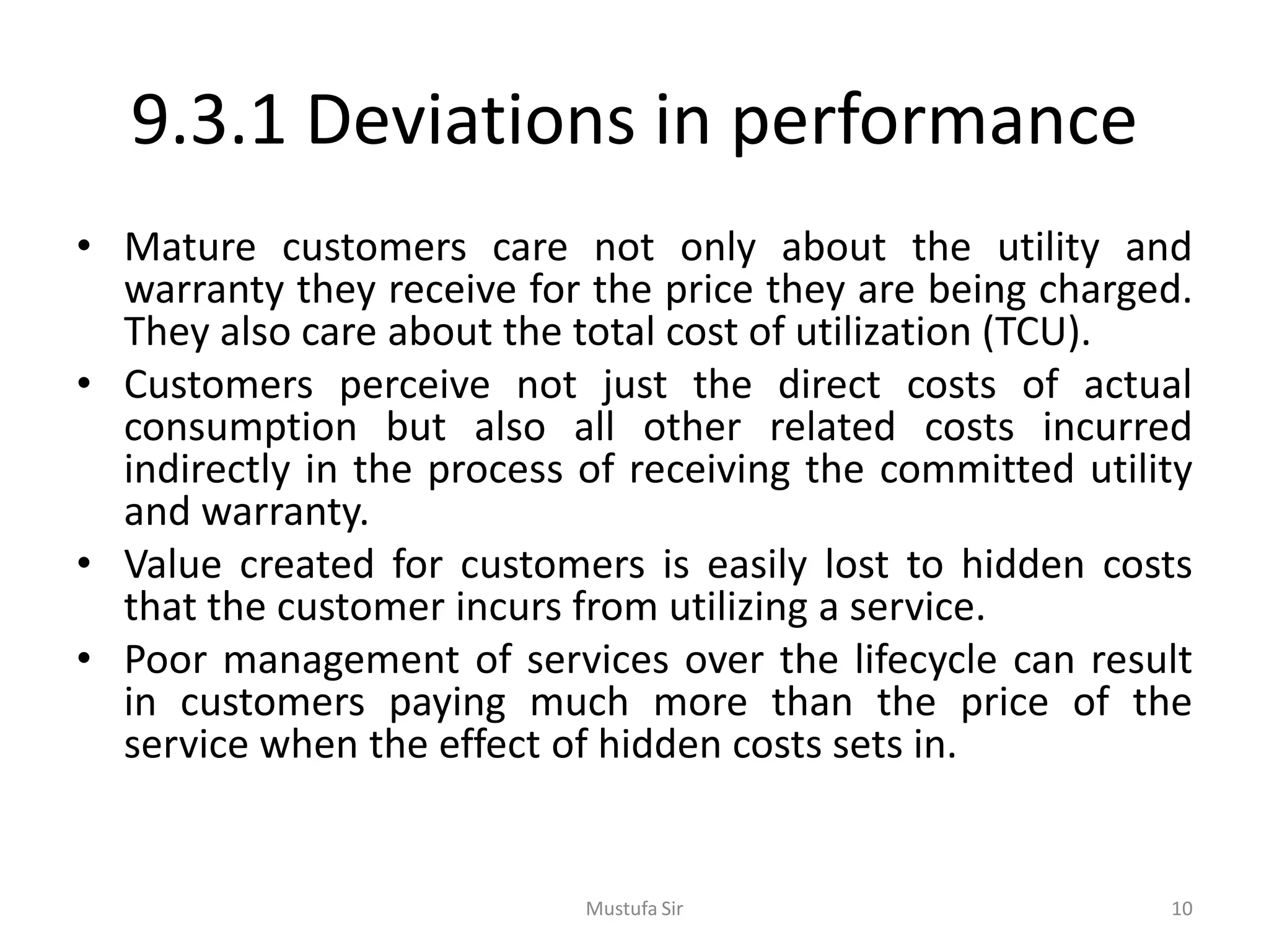 9.3.1 Deviations in performance
• Mature customers care not only about the utility and
warranty they receive for the price they are being charged.
They also care about the total cost of utilization (TCU).
• Customers perceive not just the direct costs of actual
consumption but also all other related costs incurred
indirectly in the process of receiving the committed utility
and warranty.
• Value created for customers is easily lost to hidden costs
that the customer incurs from utilizing a service.
• Poor management of services over the lifecycle can result
in customers paying much more than the price of the
service when the effect of hidden costs sets in.
Mustufa Sir 10
 