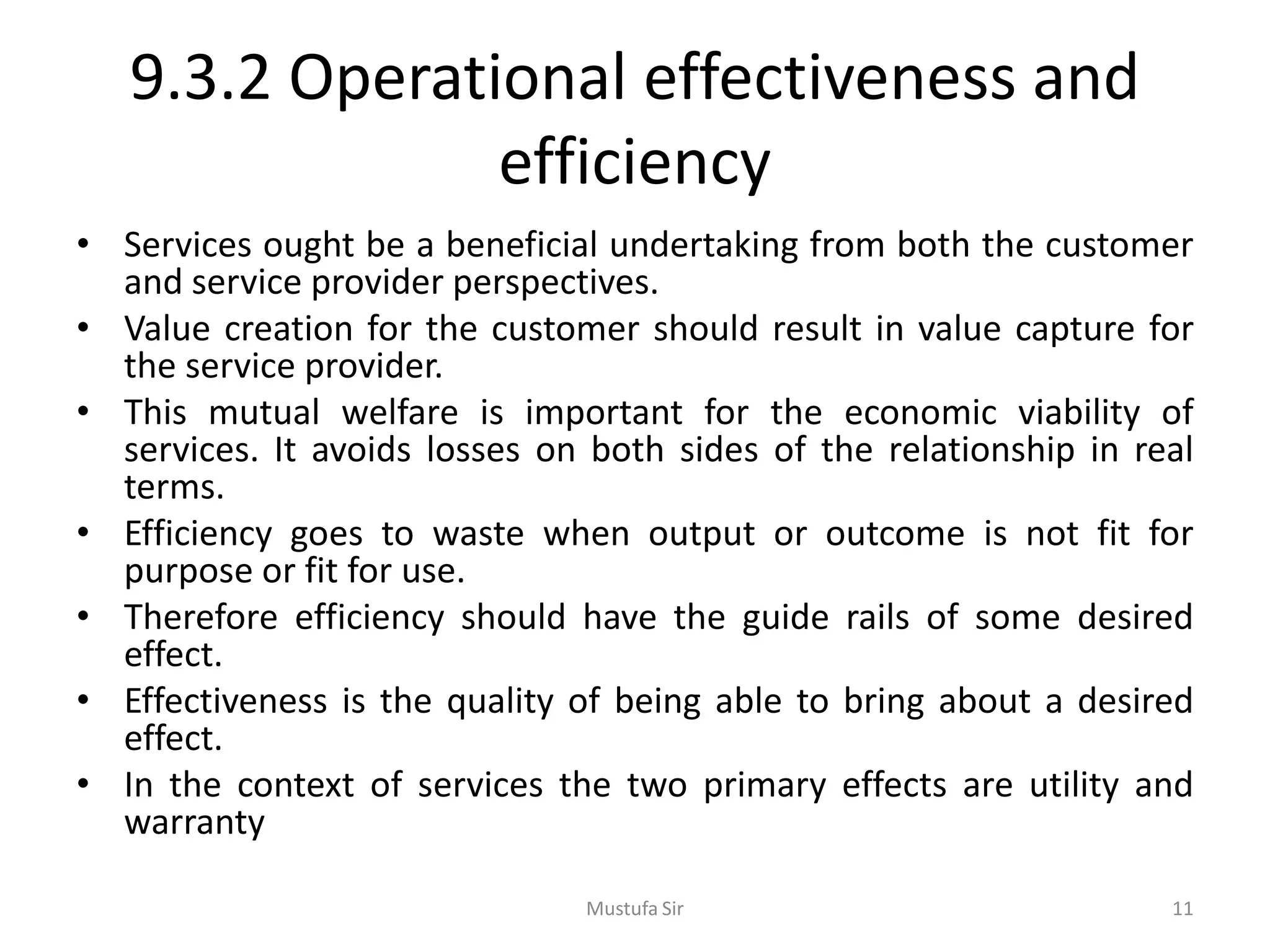9.3.2 Operational effectiveness and
efficiency
• Services ought be a beneficial undertaking from both the customer
and service provider perspectives.
• Value creation for the customer should result in value capture for
the service provider.
• This mutual welfare is important for the economic viability of
services. It avoids losses on both sides of the relationship in real
terms.
• Efficiency goes to waste when output or outcome is not fit for
purpose or fit for use.
• Therefore efficiency should have the guide rails of some desired
effect.
• Effectiveness is the quality of being able to bring about a desired
effect.
• In the context of services the two primary effects are utility and
warranty
Mustufa Sir 11
 