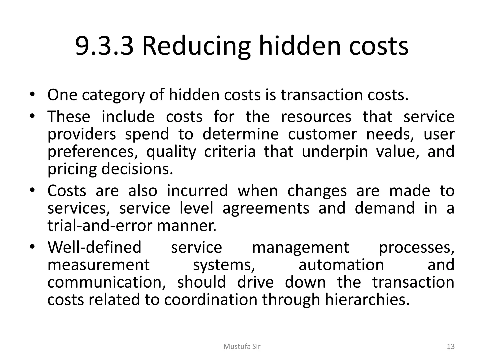 9.3.3 Reducing hidden costs
• One category of hidden costs is transaction costs.
• These include costs for the resources that service
providers spend to determine customer needs, user
preferences, quality criteria that underpin value, and
pricing decisions.
• Costs are also incurred when changes are made to
services, service level agreements and demand in a
trial-and-error manner.
• Well-defined service management processes,
measurement systems, automation and
communication, should drive down the transaction
costs related to coordination through hierarchies.
Mustufa Sir 13
 