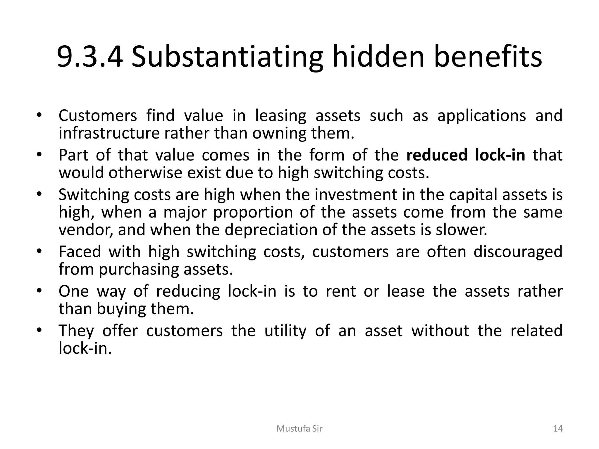 9.3.4 Substantiating hidden benefits
• Customers find value in leasing assets such as applications and
infrastructure rather than owning them.
• Part of that value comes in the form of the reduced lock-in that
would otherwise exist due to high switching costs.
• Switching costs are high when the investment in the capital assets is
high, when a major proportion of the assets come from the same
vendor, and when the depreciation of the assets is slower.
• Faced with high switching costs, customers are often discouraged
from purchasing assets.
• One way of reducing lock-in is to rent or lease the assets rather
than buying them.
• They offer customers the utility of an asset without the related
lock-in.
Mustufa Sir 14
 