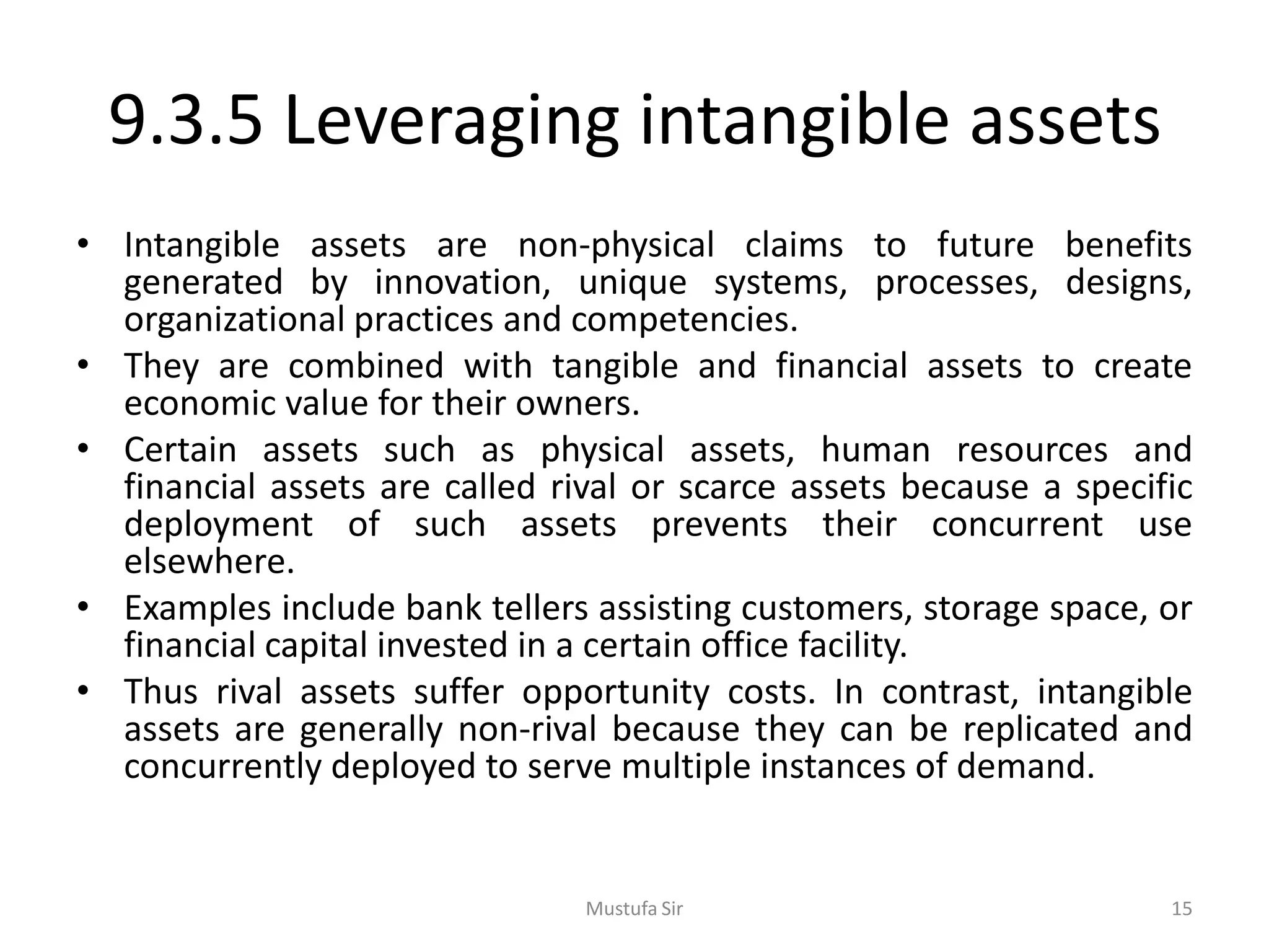 9.3.5 Leveraging intangible assets
• Intangible assets are non-physical claims to future benefits
generated by innovation, unique systems, processes, designs,
organizational practices and competencies.
• They are combined with tangible and financial assets to create
economic value for their owners.
• Certain assets such as physical assets, human resources and
financial assets are called rival or scarce assets because a specific
deployment of such assets prevents their concurrent use
elsewhere.
• Examples include bank tellers assisting customers, storage space, or
financial capital invested in a certain office facility.
• Thus rival assets suffer opportunity costs. In contrast, intangible
assets are generally non-rival because they can be replicated and
concurrently deployed to serve multiple instances of demand.
Mustufa Sir 15
 