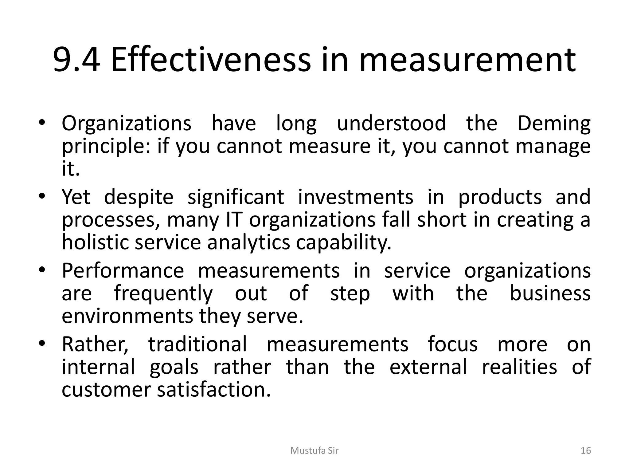 9.4 Effectiveness in measurement
• Organizations have long understood the Deming
principle: if you cannot measure it, you cannot manage
it.
• Yet despite significant investments in products and
processes, many IT organizations fall short in creating a
holistic service analytics capability.
• Performance measurements in service organizations
are frequently out of step with the business
environments they serve.
• Rather, traditional measurements focus more on
internal goals rather than the external realities of
customer satisfaction.
Mustufa Sir 16
 
