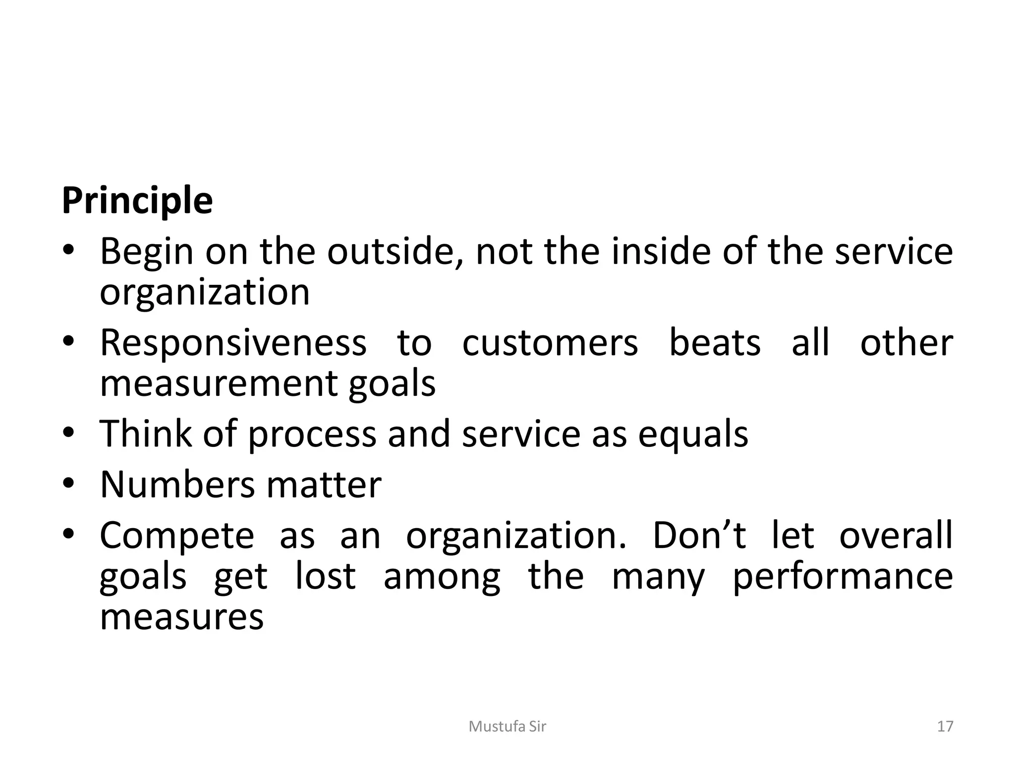 Principle
• Begin on the outside, not the inside of the service
organization
• Responsiveness to customers beats all other
measurement goals
• Think of process and service as equals
• Numbers matter
• Compete as an organization. Don’t let overall
goals get lost among the many performance
measures
Mustufa Sir 17
 